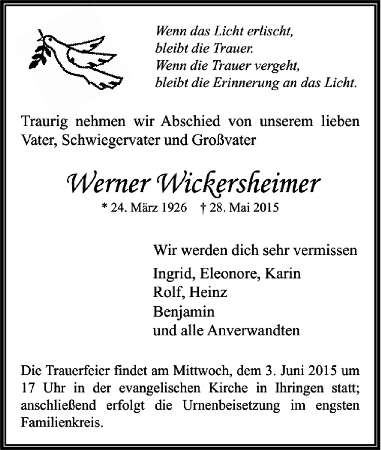<p>Wenn das Licht erlischt,<br />bleibt die Trauer.<br />Wenn die Trauer vergeht,<br />bleibt die Erinnerung an das Licht.</p><p>Traurig nehmen wir Abschied von unserem lieben<br />Vater, Schwiegervater und Großvater</p><p>Werner Wickersheimer<br />* 24. März 1926 † 28. Mai 2015</p><p>Wir werden dich sehr vermissen<br />Ingrid, Eleonore, Karin<br />Rolf, Heinz<br />Benjamin<br />und alle Anverwandten<br />Die Trauerfeier findet am Mittwoch, dem 3. Juni 2015 um<br />17 Uhr in der evangelischen Kirche in Ihringen statt;<br />anschließend erfolgt die Urnenbeisetzung im engsten<br />Familienkreis.</p>