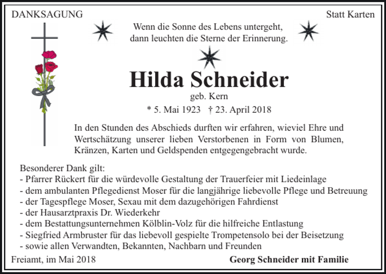 <p>DDANKSAGUNG<br />A N KS A G U N G</p><p>We<br />n n didie<br />e S Sonne<br />o n n e d es<br />e b e ns uuntergeht,<br />nt er g e ht,<br />Wenn<br />desL Lebens<br />ddann<br />a n n lleuchten<br />e u c ht e n di<br />e Sterne<br />St er n e dder<br />er Erinnerung.<br />Eri n n er u n g.<br />die</p><p>Statt<br />St<br />att Karten<br />K art e n</p><p>Hil<br />d a SSchneider<br />c h n ei d e r<br />Hilda<br />ggeb.<br />e b. Kern<br />K er n<br />** 5.<br />5. Mai<br />M ai 11923<br />9 2 3 †† 223.<br />3. April<br />A pr il</p><p>erfahren,<br />IInn den<br />d e n Stunden<br />St u n d e n des<br />d es Abschieds<br />A bs chi e ds ddurften<br />urft e n wir<br />wir erf<br />a hr e n, wieviel<br />wi e vi el Ehre<br />E hr e uund<br />nd<br />Wertschätzung<br />Werts c h ät z u n g u unserer<br />ns er er l lieben<br />i e b e n Verstorbenen<br />Verst or b e n e n iinn Form<br />For m vvon<br />o n Blumen,<br />Bl u m e n,<br />Kränzen,<br />Kr ä n z e n, KKarten<br />art e n uund<br />n d GGeldspenden<br />el ds p e n d e n eentgegengebracht<br />nt g e g e n g e br a c ht wurde.<br />w ur d e.<br />BBesonderer<br />es o n d er er Dank<br />D a n k gilt:<br />gilt:<br />- Pfarrer<br />Pf arr er Rückert<br />R ü c k ert ffür<br />ür die<br />di e würdevolle<br />wür d e v oll e Gestaltung<br />G est alt u n g dder<br />er Trauerfeier<br />Tr a u erf ei er mit<br />mit Li<br />e d ei nl a g e<br />Liedeinlage<br />- dem<br />d e m ambulanten<br />a m b ul a nt e n Pflegedienst<br />Pfl e g edi e nst Moser<br />M os er ffür<br />ür di<br />e llangjährige<br />a n g j ä hri g e li<br />e b e v oll e Pflege<br />Pfl e g e und<br />u n d Betreuung<br />B etr e u u n g<br />die<br />liebevolle<br />- der<br />d er Tagespflege<br />Ta g es pfl e g e Moser,<br />M os er, Sexau<br />S e x a u mit<br />mit ddem<br />e m ddazugehörigen<br />a z u g e h ö ri g e n Fahrdienst<br />F a hr di e nst<br />d er Hausarztpraxis<br />H a us ar zt pr a xis Dr.<br />Dr. Wiederkehr<br />Wi e d er k e hr<br />- der<br />d e m Bestattungsunternehmen<br />B est att u n gs u nt er n eh m e n Kölblin-Volz<br />K öl bli n- Vol z ffür<br />ür di<br />hilfr ei c h e Entlastung<br />E ntl ast u n g<br />- dem<br />diee hilfreiche<br />Si e gfri e d Armbruster<br />Ar m br ust er ffür<br />ür das<br />d as li<br />e b e v oll gespielte<br />g es pi elt e Trompetensolo<br />Tr o m p et e ns ol o bei<br />b ei der<br />d er Beisetzung<br />B eis et z u n g<br />- Siegfried<br />liebevoll<br />s o wi e allen<br />all e n Verwandten,<br />Ver w a n dt e n, Bekannten,<br />B e k a n nt e n, Nachbarn<br />N a c h b ar n und<br />u nd Freunden<br />Fr e u n d e n<br />- sowie<br />Freiamt,<br />Fr<br />ei a mt, iim<br />m Mai<br />M ai 22<br />Georg<br />G e o r g SSchneider<br />c h n ei d e r mit<br />mit FFamilie<br />a mili e</p>