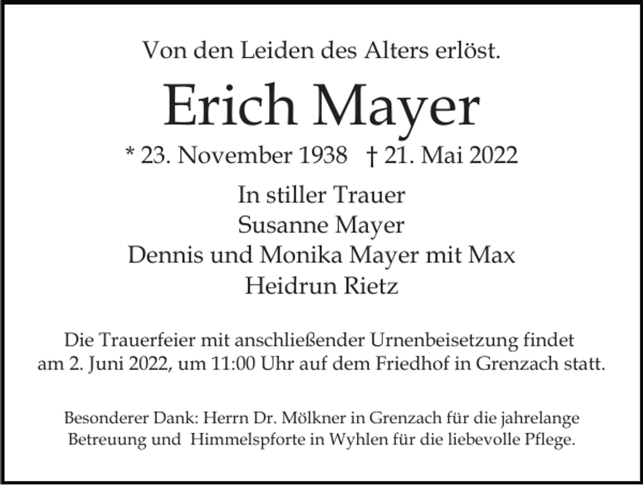 <p>Von den Leiden des Alters erlöst.</p><p>Erich Mayer</p><p>* 23. November 1938 † 21. Mai 2022<br />In stiller Trauer<br />Susanne Mayer<br />Dennis und Monika Mayer mit Max<br />Heidrun Rietz<br />Die Trauerfeier mit anschließender Urnenbeisetzung findet<br />am 2. Juni 2022, um 11:00 Uhr auf dem Friedhof in Grenzach statt.<br />Besonderer Dank: Herrn Dr. Mölkner in Grenzach für die jahrelange<br />Betreuung und Himmelspforte in Wyhlen für die liebevolle Pflege.</p>