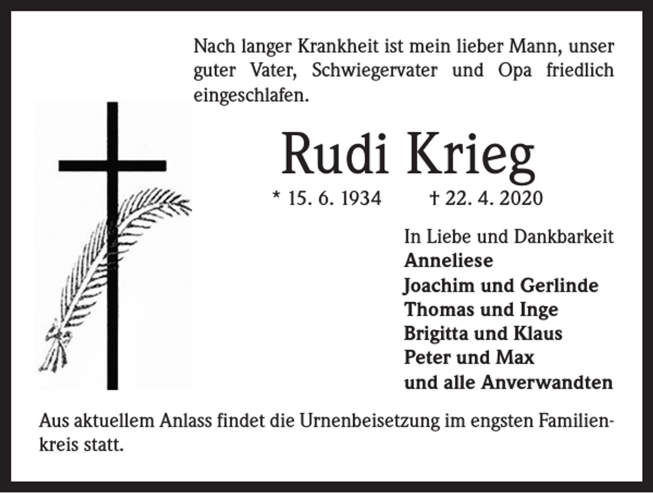 <p>Nach langer Krankheit ist mein lieber Mann, unser<br />guter Vater, Schwiegervater und Opa friedlich<br />eingeschlafen.</p><p>Rudi Krieg</p><p>* 15. 6. 1934</p><p>† 22. 4. 2020</p><p>In Liebe und Dankbarkeit<br />Anneliese<br />Joachim und Gerlinde<br />Thomas und Inge<br />Brigitta und Klaus<br />Peter und Max<br />und alle Anverwandten<br />Aus aktuellem Anlass findet die Urnenbeisetzung im engsten Familienkreis statt.</p>