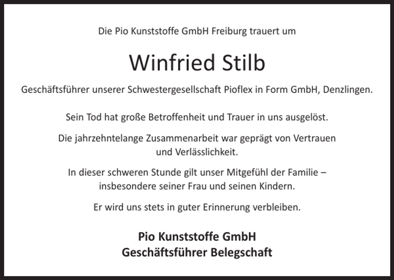 <p>Die Pio Kunststoffe GmbH Freiburg trauert um</p><p>Winfried Stilb<br />Geschäftsführer unserer Schwestergesellschaft Pioflex in Form GmbH, Denzlingen.<br />Sein Tod hat große Betroffenheit und Trauer in uns ausgelöst.<br />Die jahrzehntelange Zusammenarbeit war geprägt von Vertrauen<br />und Verlässlichkeit.<br />In dieser schweren Stunde gilt unser Mitgefühl der Familie –<br />insbesondere seiner Frau und seinen Kindern.<br />Er wird uns stets in guter Erinnerung verbleiben.</p><p>Pio Kunststoffe GmbH<br />Geschäftsführer Belegschaft</p>