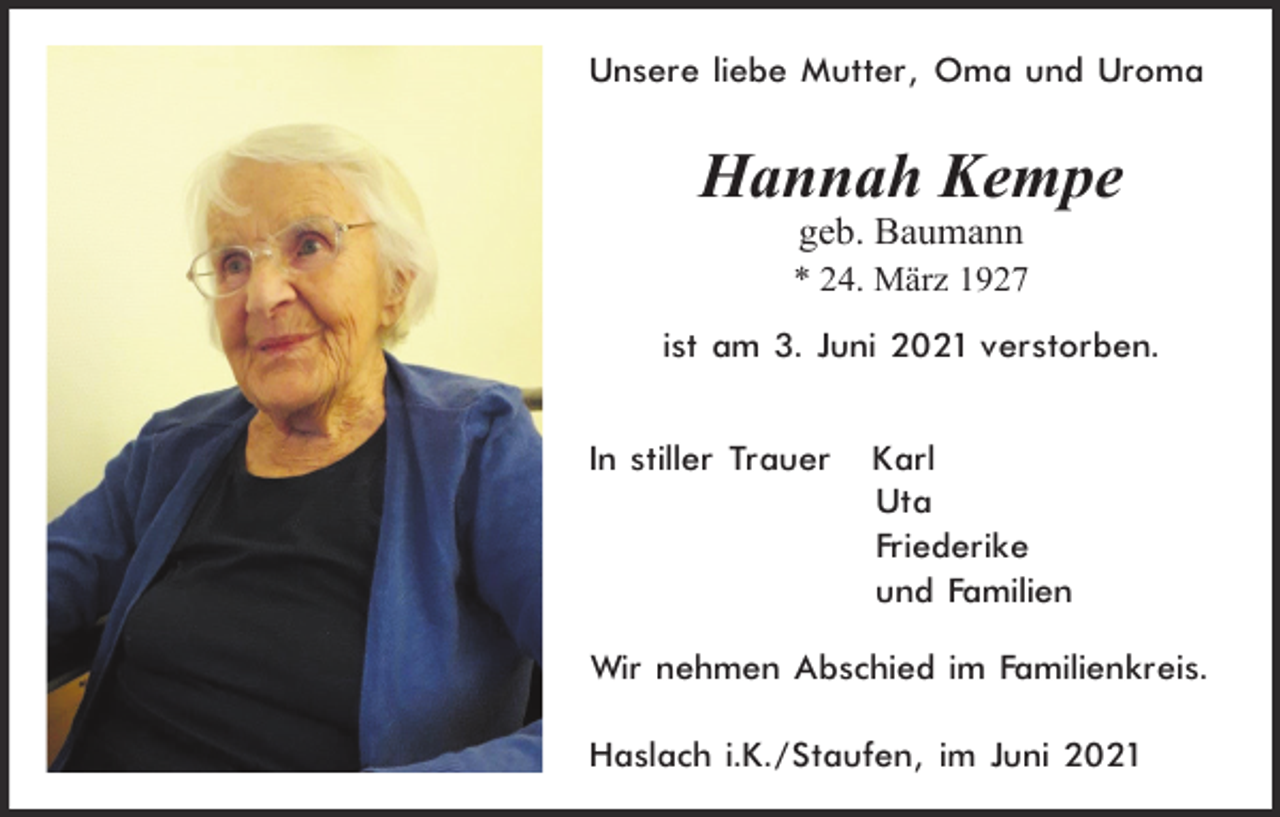 <p>Unsere liebe Mutter, Oma und Uroma</p><p>Hannah Kempe<br />geb. Baumann<br />* 24. März 1927</p><p>ist am 3. Juni 2021 verstorben.<br />In stiller Trauer</p><p>Karl<br />Uta<br />Friederike<br />und Familien</p><p>Wir nehmen Abschied im Familienkreis.<br />Haslach i.K./Staufen, im Juni 2021</p>