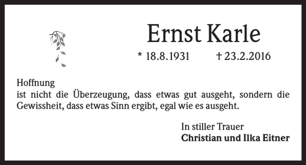 <p>Ernst Karle<br />* 18.8.1931</p><p>† 23.2.2016</p><p>Hoffnung<br />ist nicht die Überzeugung, dass etwas gut ausgeht, sondern die<br />Gewissheit, dass etwas Sinn ergibt, egal wie es ausgeht.<br />In stiller Trauer<br />Christian und Ilka Eitner</p>
