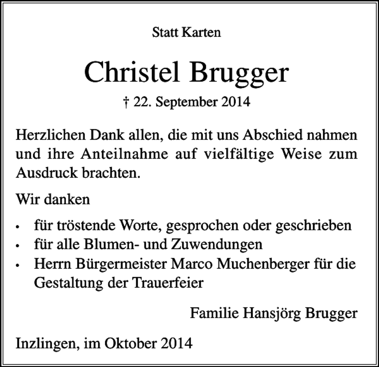 <p>Statt Karten</p><p>Christel Brugger<br />† 22. September 2014</p><p>Herzlichen Dank allen, die mit uns Abschied nahmen<br />und ihre Anteilnahme auf vielfältige Weise zum<br />Ausdruck brachten.<br />Wir danken<br />•<br />•<br />•</p><p>für tröstende Worte, gesprochen oder geschrieben<br />für alle Blumen- und Zuwendungen<br />Herrn Bürgermeister Marco Muchenberger für die<br />Gestaltung der Trauerfeier<br />Familie Hansjörg Brugger</p><p>Inzlingen, im Oktober 2014</p>