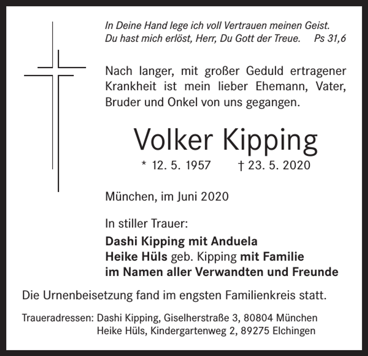 <p>In Deine Hand lege ich voll Vertrauen meinen Geist.<br />Du hast mich erlöst, Herr, Du Gott der Treue. Ps 31,6</p><p>Nach langer, mit großer Geduld ertragener<br />Krankheit ist mein lieber Ehemann, Vater,<br />Bruder und Onkel von uns gegangen.</p><p>Volker Kipping<br />* 12. 5. 1957 † 23. 5. 2020</p><p>München, im Juni 2020<br />In stiller Trauer:<br />Dashi Kipping mit Anduela<br />Heike Hüls geb. Kipping mit Familie<br />im Namen aller Verwandten und Freunde<br />Die Urnenbeisetzung fand im engsten Familienkreis statt.<br />Traueradressen: Dashi Kipping, Giselherstraße 3, 80804 München<br />Heike Hüls, Kindergartenweg 2, 89275 Elchingen</p>