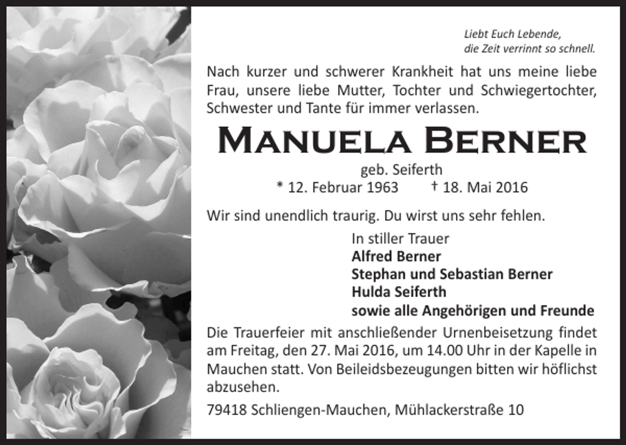 <p>Liebt Euch Lebende,<br />die Zeit verrinnt so schnell.</p><p>Nach kurzer und schwerer Krankheit hat uns meine liebe<br />Frau, unsere liebe Mutter, Tochter und Schwiegertochter,<br />Schwester und Tante für immer verlassen.</p><p>Manuela Berner<br />geb. Seiferth<br />* 12. Februar 1963 † 18. Mai 2016</p><p>Wir sind unendlich traurig. Du wirst uns sehr fehlen.</p><p>In stiller Trauer</p><p>Alfred Berner</p><p>Stephan und Sebastian Berner</p><p>Hulda Seiferth</p><p>sowie alle Angehörigen und Freunde<br />Die Trauerfeier mit anschließender Urnenbeisetzung findet<br />am Freitag, den 27. Mai 2016, um 14.00 Uhr in der Kapelle in<br />Mauchen statt. Von Beileidsbezeugungen ­bitten wir höflichst<br />abzusehen.<br />79418 Schliengen-Mauchen, Mühlackerstraße 10</p>