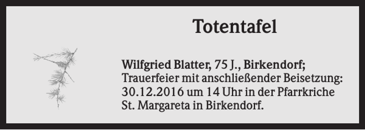 <p>Totentafel<br />Wilfgried Blatter, 75 J., Birkendorf;<br />Trauerfeier mit anschließender Beisetzung:<br />30.12.2016 um 14 Uhr in der Pfarrkriche<br />St. Margareta in Birkendorf.</p>