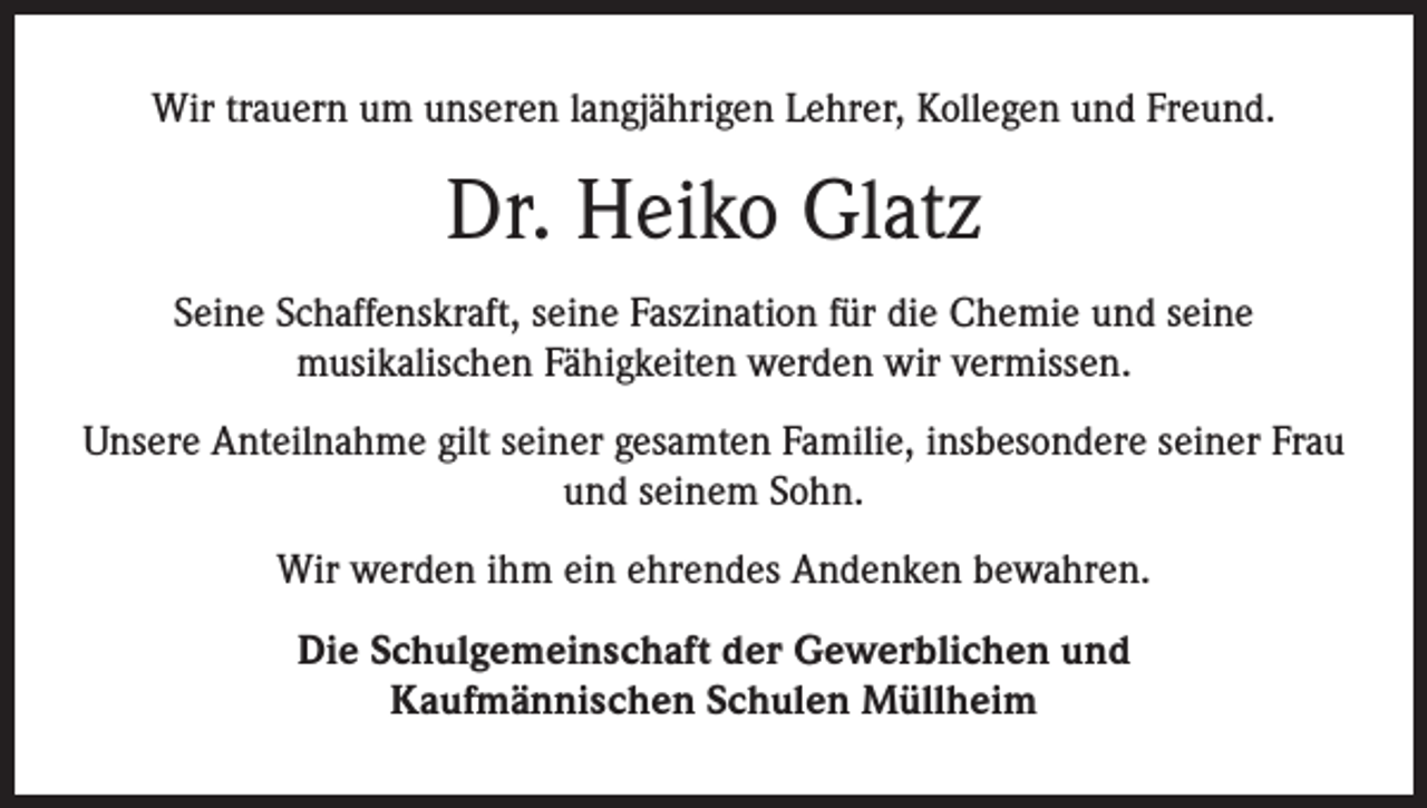 <p>Wir trauern um unseren langjährigen Lehrer, Kollegen und Freund.</p><p>Dr. Heiko Glatz<br />Seine Schaffenskraft, seine Faszination für die Chemie und seine<br />musikalischen Fähigkeiten werden wir vermissen.<br />Unsere Anteilnahme gilt seiner gesamten Familie, insbesondere seiner Frau<br />und seinem Sohn.<br />Wir werden ihm ein ehrendes Andenken bewahren.<br />Die Schulgemeinschaft der Gewerblichen und<br />Kaufmännischen Schulen Müllheim</p>