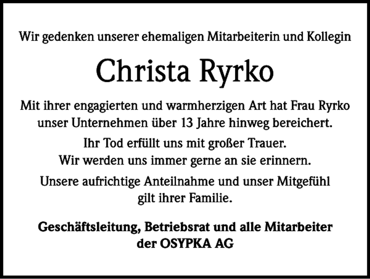 <p>Wir gedenken unserer ehemaligen Mitarbeiterin und Kollegin</p><p>Christa Ryrko<br />Mit ihrer engagierten und warmherzigen Art hat Frau Ryrko<br />unser Unternehmen über 13 Jahre hinweg bereichert.<br />Ihr Tod erfüllt uns mit großer Trauer.<br />Wir werden uns immer gerne an sie erinnern.<br />Unsere aufrichtige Anteilnahme und unser Mitgefühl<br />gilt ihrer Familie.<br />Geschäftsleitung, Betriebsrat und alle Mitarbeiter<br />der OSYPKA AG</p>