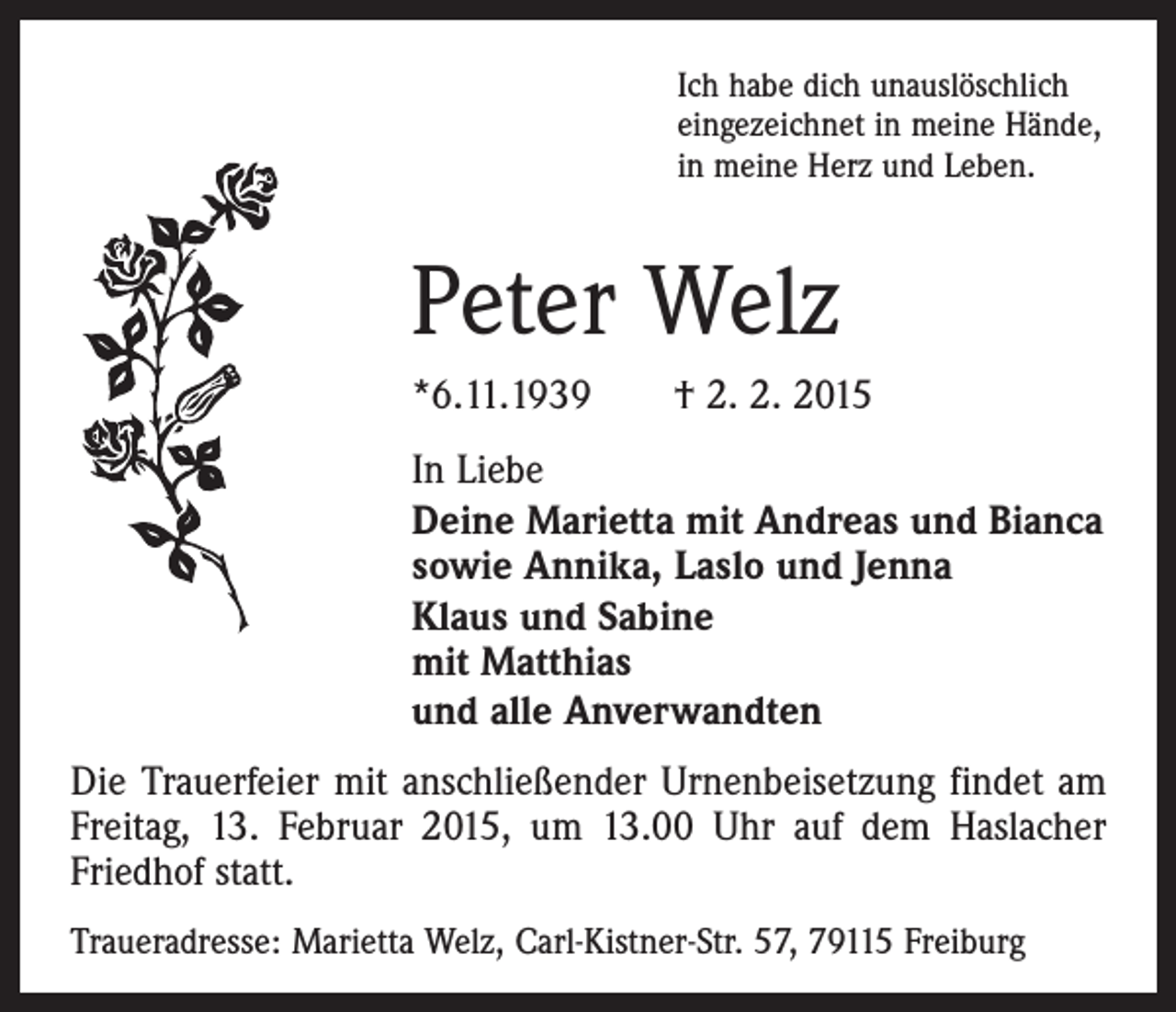 <p>Ich habe dich unauslöschlich<br />eingezeichnet in meine Hände,<br />in meine Herz und Leben.</p><p>Peter Welz<br />*6.11.1939 † 2. 2. 2015<br />In Liebe<br />Deine Marietta mit Andreas und Bianca<br />sowie Annika, Laslo und Jenna<br />Klaus und Sabine<br />mit Matthias<br />und alle Anverwandten<br />Die Trauerfeier mit anschließender Urnenbeisetzung findet am<br />Freitag, 13. Februar 2015, um 13.00 Uhr auf dem Haslacher<br />Friedhof statt.<br />Traueradresse: Marietta Welz, Carl-Kistner-Str. 57, 79115 Freiburg</p>