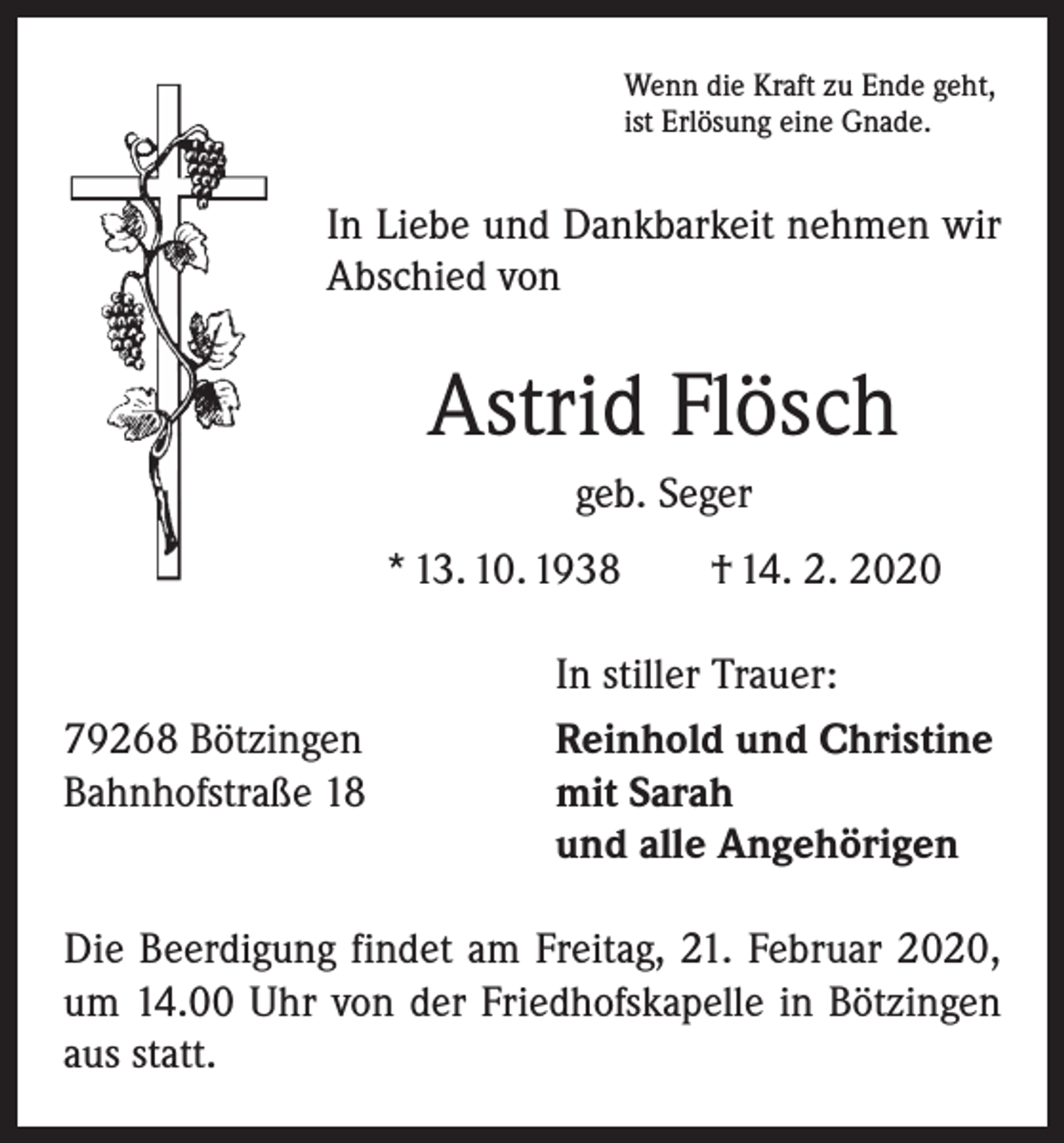 <p>Wenn die Kraft zu Ende geht,<br />ist Erlösung eine Gnade.</p><p>In Liebe und Dankbarkeit nehmen wir<br />Abschied von</p><p>Astrid Flösch<br />geb. Seger<br />* 13. 10. 1938 † 14. 2. 2020</p><p>79268 Bötzingen<br />Bahnhofstraße 18</p><p>In stiller Trauer:<br />Reinhold und Christine<br />mit Sarah<br />und alle Angehörigen</p><p>Die Beerdigung findet am Freitag, 21. Februar 2020,<br />um 14.00 Uhr von der Friedhofskapelle in Bötzingen<br />aus statt.</p>