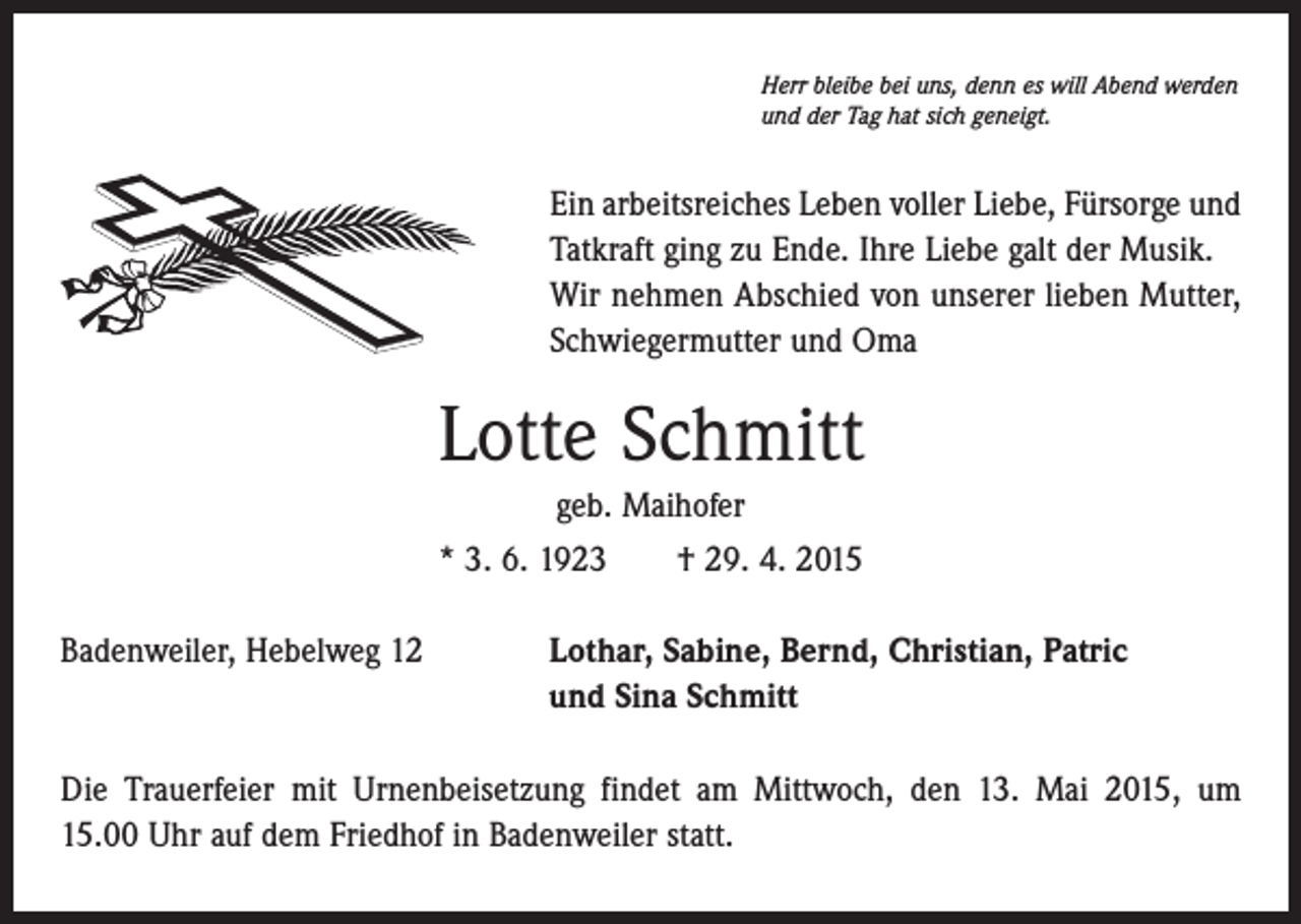 <p>Herr bleibe bei uns, denn es will Abend werden<br />und der Tag hat sich geneigt.</p><p>Ein arbeitsreiches Leben voller Liebe, Fürsorge und<br />Tatkraft ging zu Ende. Ihre Liebe galt der Musik.<br />Wir nehmen Abschied von unserer lieben ­Mutter,<br />Schwiegermutter und Oma</p><p>Lotte Schmitt<br />geb. Maihofer<br />* 3. 6. 1923 † 29. 4. 2015<br />Badenweiler, Hebelweg 12</p><p>Lothar, Sabine, Bernd, Christian, Patric<br />und Sina Schmitt</p><p>Die Trauerfeier mit Urnenbeisetzung findet am Mittwoch, den 13. Mai 2015, um<br />15.00 Uhr auf dem Friedhof in Badenweiler statt.</p>