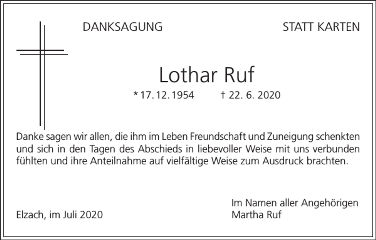 <p>DANKSAGUNG</p><p>STATT KARTEN</p><p>Lothar Ruf<br />* 17. 12. 1954</p><p>† 22. 6. 2020</p><p>Danke sagen wir allen, die ihm im Leben Freundschaft und Zuneigung schenkten<br />und sich in den Tagen des Abschieds in liebevoller Weise mit uns verbunden<br />fühlten und ihre Anteilnahme auf vielfältige Weise zum Ausdruck brachten.</p><p>Elzach, im Juli 2020</p><p>Im Namen aller Angehörigen<br />Martha Ruf</p>