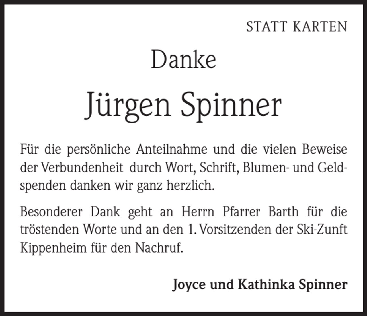 <p>STATT KARTEN</p><p>Danke</p><p>Jürgen Spinner<br />Für die persönliche Anteilnahme und die vielen ­Beweise<br />der Verbundenheit durch Wort, Schrift, Blumen- und Geldspenden danken wir ganz herzlich.<br />Besonderer Dank geht an Herrn Pfarrer Barth für die<br />­tröstenden Worte und an den 1. Vorsitzenden der Ski-Zunft<br />Kippenheim für den Nachruf.<br />Joyce und Kathinka Spinner</p>