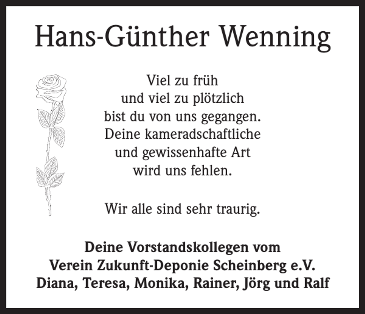 <p>Hans-Günther Wenning<br />Viel zu früh<br />und viel zu plötzlich<br />bist du von uns gegangen.<br />Deine kameradschaftliche<br />und gewissenhafte Art<br />wird uns fehlen.<br />Wir alle sind sehr traurig.<br />Deine Vorstandskollegen vom<br />Verein Zukunft-Deponie Scheinberg e.V.<br />Diana, Teresa, Monika, Rainer, Jörg und Ralf</p>