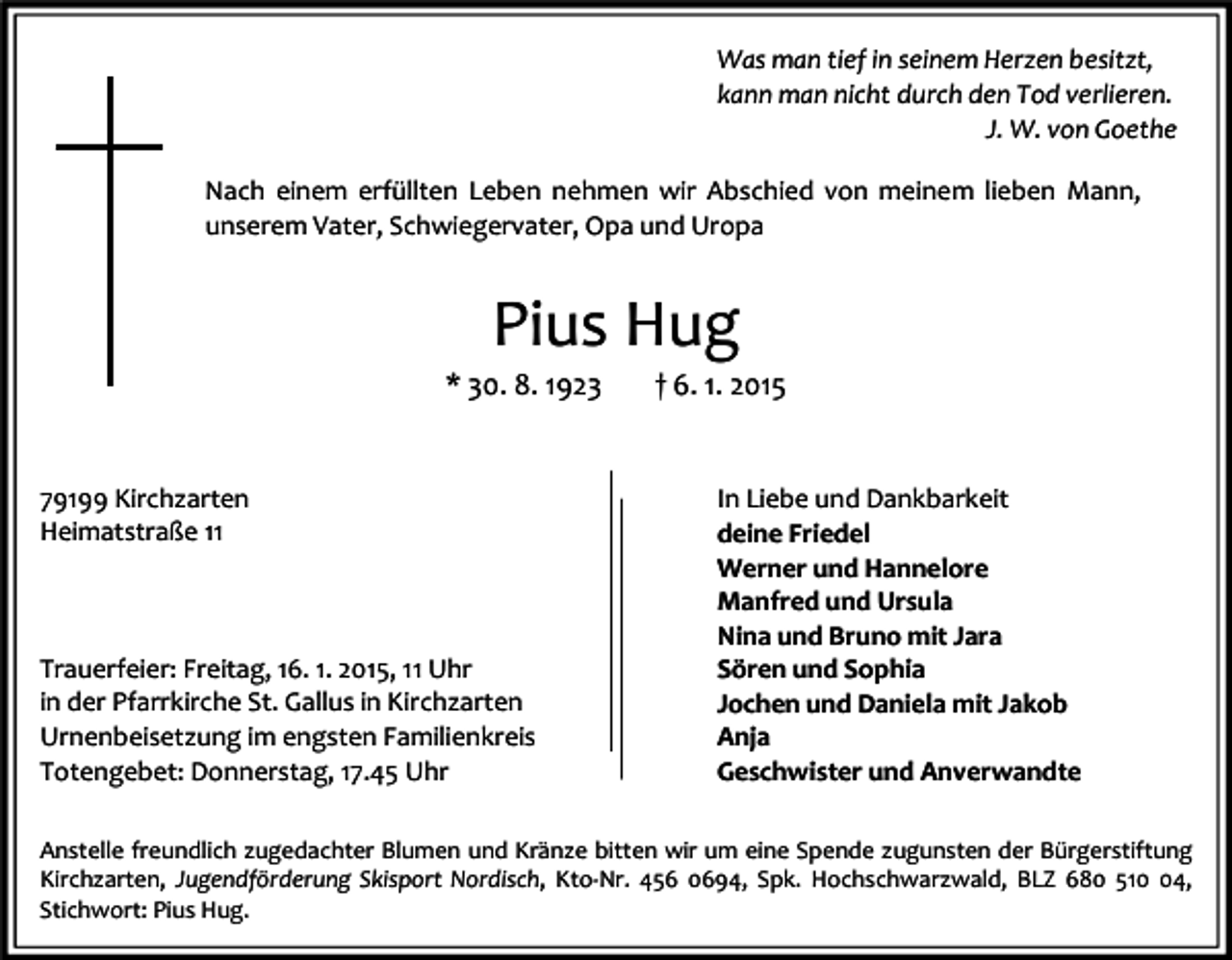 <p>Was man tief in seinem Herzen besitzt,<br />kann man nicht durch den Tod verlieren.<br />J. W. von Goethe<br />Nach einem erfüllten Leben nehmen wir Abschied von meinem lieben Mann,<br />unserem Vater, Schwiegervater, Opa und Uropa</p><p>Pius Hug<br />* 30. 8. 1923</p><p>79199 Kirchzarten<br />Heimatstraße 11</p><p>Trauerfeier: Freitag, 16. 1. 2015, 11 Uhr<br />in der Pfarrkirche St. Gallus in Kirchzarten<br />Urnenbeisetzung im engsten Familienkreis<br />Totengebet: Donnerstag, 17.45 Uhr</p><p>† 6. 1. 2015</p><p>In Liebe und Dankbarkeit<br />deine Friedel<br />Werner und Hannelore<br />Manfred und Ursula<br />Nina und Bruno mit Jara<br />Sören und Sophia<br />Jochen und Daniela mit Jakob<br />Anja<br />Geschwister und Anverwandte</p><p>Anstelle freundlich zugedachter Blumen und Kränze bitten wir um eine Spende zugunsten der Bürgerstiftung<br />Kirchzarten, Jugendförderung Skisport Nordisch, Kto-Nr. 456 0694, Spk. Hochschwarzwald, BLZ 680 514,<br />Stichwort: Pius Hug.</p>