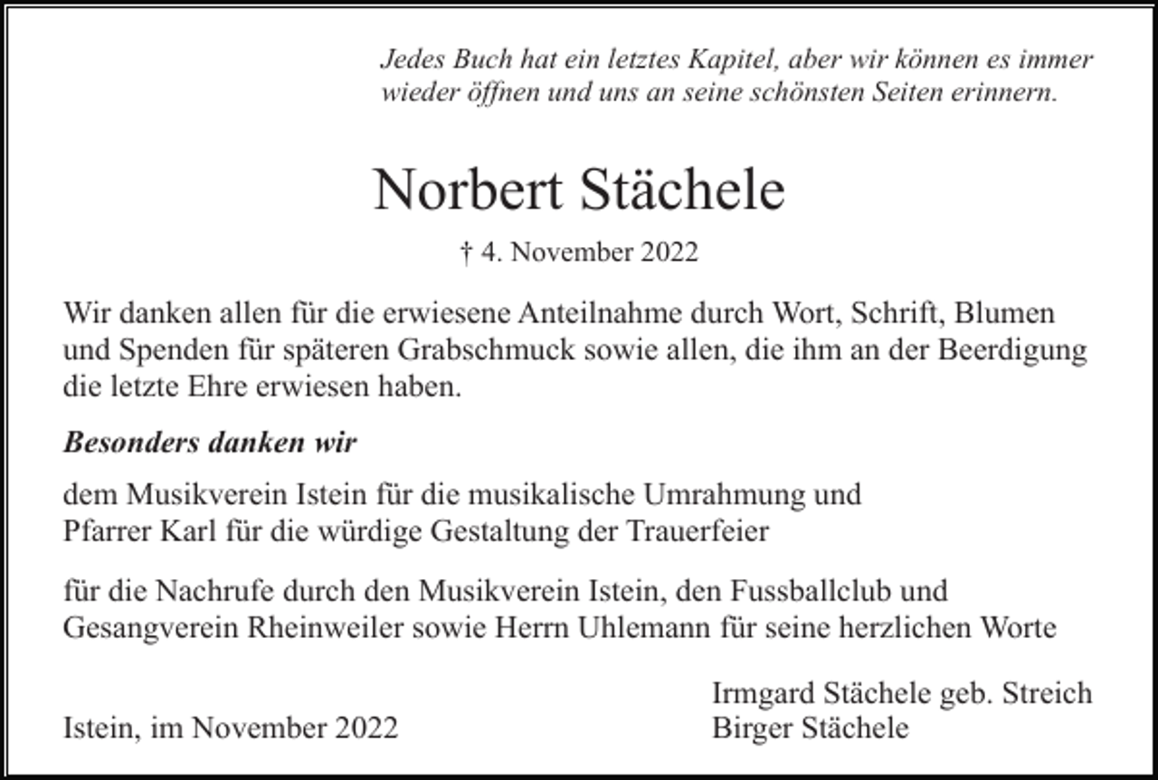<p>Jedes Buch hat ein letztes Kapitel, aber wir können es immer<br />wieder öffnen und uns an seine schönsten Seiten erinnern.</p><p>Norbert Stächele<br />† 4. November 2022</p><p>Wir danken allen für die erwiesene Anteilnahme durch Wort, Schrift, Blumen<br />und Spenden für späteren Grabschmuck sowie allen, die ihm an der Beerdigung<br />die letzte Ehre erwiesen haben.<br />Besonders danken wir<br />dem Musikverein Istein für die musikalische Umrahmung und<br />Pfarrer Karl für die würdige Gestaltung der Trauerfeier<br />für die Nachrufe durch den Musikverein Istein, den Fussballclub und<br />Gesangverein Rheinweiler sowie Herrn Uhlemann für seine herzlichen Worte<br />Istein, im November 2022</p><p>Irmgard Stächele geb. Streich<br />Birger Stächele</p>
