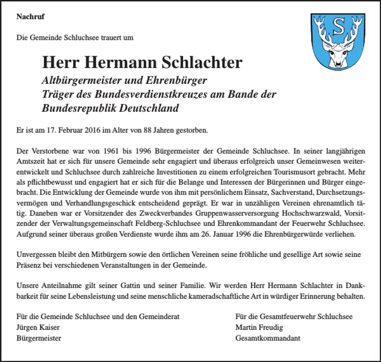 <p>Nachruf<br />Die Gemeinde Schluchsee trauert um</p><p>Herr Hermann Schlachter</p><p>Altbürgermeister und Ehrenbürger</p><p>Träger des Bundesverdienstkreuzes am Bande der</p><p>Bundesrepublik Deutschland</p><p>Er ist am 17. Februar 2016 im Alter von 88 Jahren gestorben.<br />Der Verstorbene war von 1961 bis 1996 Bürgermeister der Gemeinde Schluchsee. In seiner langjährigen<br />Amtszeit hat er sich für unsere Gemeinde sehr engagiert und überaus erfolgreich unser Gemeinwesen weiterentwickelt und Schluchsee durch zahlreiche Investitionen zu einem erfolgreichen Tourismusort gebracht. Mehr<br />als pflichtbewusst und engagiert hat er sich für die Belange und Interessen der Bürgerinnen und Bürger eingebracht. Die Entwicklung der Gemeinde wurde von ihm mit persönlichem Einsatz, Sachverstand, Durchsetzungsvermögen und Verhandlungsgeschick entscheidend geprägt. Er war in unzähligen Vereinen ehrenamtlich tätig. Daneben war er Vorsitzender des Zweckverbandes Gruppenwasserversorgung Hochschwarzwald, Vorsitzender der Verwaltungsgemeinschaft Feldberg-Schluchsee und Ehrenkommandant der Feuerwehr Schluchsee.<br />Aufgrund seiner überaus großen Verdienste wurde ihm am 26. Januar 1996 die Ehrenbürgerwürde verliehen.<br />Unvergessen bleibt den Mitbürgern sowie den örtlichen Vereinen seine fröhliche und gesellige Art sowie seine<br />Präsenz bei verschiedenen Veranstaltungen in der Gemeinde.<br />Unsere Anteilnahme gilt seiner Gattin und seiner Familie. Wir werden Herr Hermann Schlachter in Dankbarkeit für seine Lebensleistung und seine menschliche kameradschaftliche Art in würdiger Erinnerung behalten.<br />Für die Gemeinde Schluchsee und den Gemeinderat<br />Jürgen Kaiser<br />Bürgermeister</p><p>Für die Gesamtfeuerwehr Schluchsee<br />Martin Freudig<br />Gesamtkommandant</p>