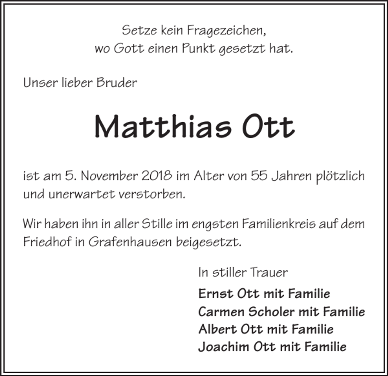 <p>Setze kein Fragezeichen,<br />wo Gott einen Punkt gesetzt hat.<br />Unser lieber Bruder</p><p>Matthias Ott<br />ist am 5. November 2018 im Alter von 55 Jahren plötzlich<br />und unerwartet verstorben.<br />Wir haben ihn in aller Stille im engsten Familienkreis auf dem<br />Friedhof in Grafenhausen beigesetzt.<br />In stiller Trauer<br />Ernst Ott mit Familie<br />Carmen Scholer mit Familie<br />Albert Ott mit Familie<br />Joachim Ott mit Familie</p>