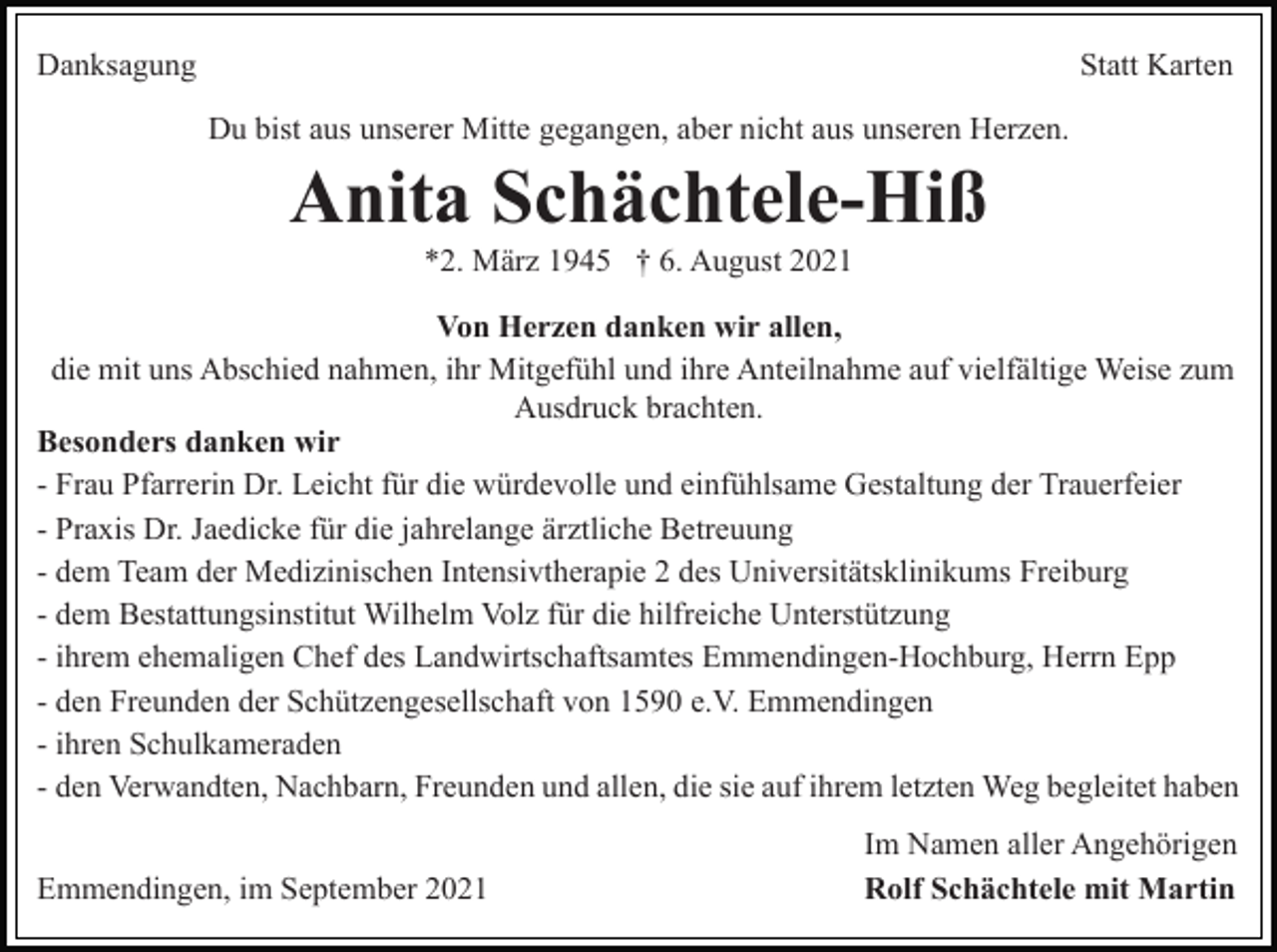 <p>Danksagung</p><p>Statt Karten<br />Du bist aus unserer Mitte gegangen, aber nicht aus unseren Herzen.</p><p>Anita Schächtele-Hiß<br />*2. März 1945 † 6. August 2021<br />Von Herzen danken wir allen,<br />die mit uns Abschied nahmen, ihr Mitgefühl und ihre Anteilnahme auf vielfältige Weise zum<br />Ausdruck brachten.<br />Besonders danken wir<br />- Frau Pfarrerin Dr. Leicht für die würdevolle und einfühlsame Gestaltung der Trauerfeier<br />- Praxis Dr. Jaedicke für die jahrelange ärztliche Betreuung<br />- dem Team der Medizinischen Intensivtherapie 2 des Universitätsklinikums Freiburg<br />- dem Bestattungsinstitut Wilhelm Volz für die hilfreiche Unterstützung<br />- ihrem ehemaligen Chef des Landwirtschaftsamtes Emmendingen-Hochburg, Herrn Epp<br />- den Freunden der Schützengesellschaft von 1590 e.V. Emmendingen<br />- ihren Schulkameraden<br />- den Verwandten, Nachbarn, Freunden und allen, die sie auf ihrem letzten Weg begleitet haben<br />Emmendingen, im September 2021</p><p>Im Namen aller Angehörigen<br />Rolf Schächtele mit Martin</p>