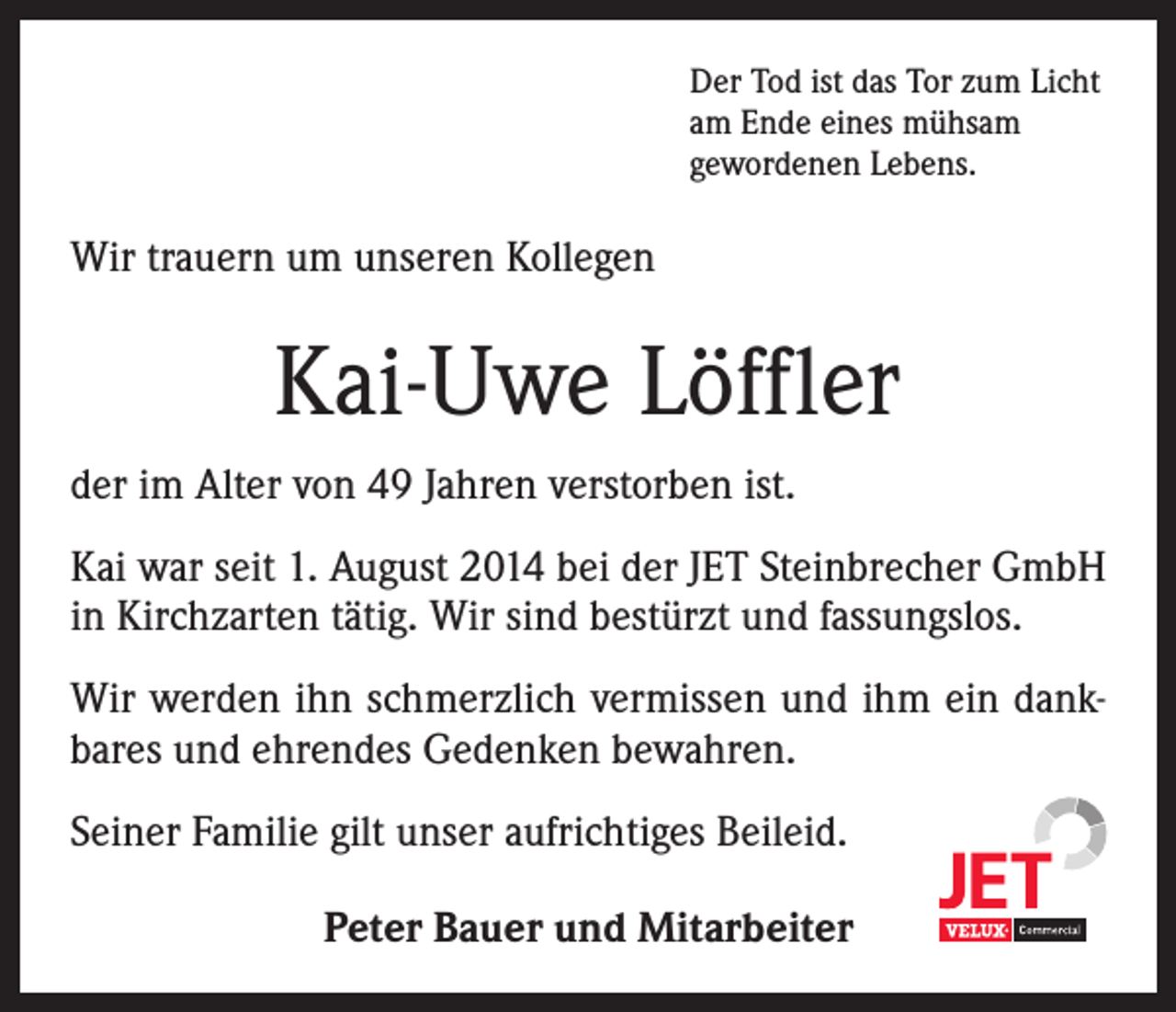 <p>Der Tod ist das Tor zum Licht<br />am Ende eines mühsam<br />gewordenen Lebens.</p><p>Wir trauern um unseren Kollegen</p><p>Kai-Uwe Löffler<br />der im Alter von 49 Jahren verstorben ist.<br />Kai war seit 1. August 2014 bei der JET Steinbrecher GmbH<br />in Kirchzarten tätig. Wir sind bestürzt und fassungslos.<br />Wir werden ihn schmerzlich vermissen und ihm ein dankbares und ehrendes Gedenken bewahren.<br />Seiner Familie gilt unser aufrichtiges Beileid.<br />Peter Bauer und Mitarbeiter</p>