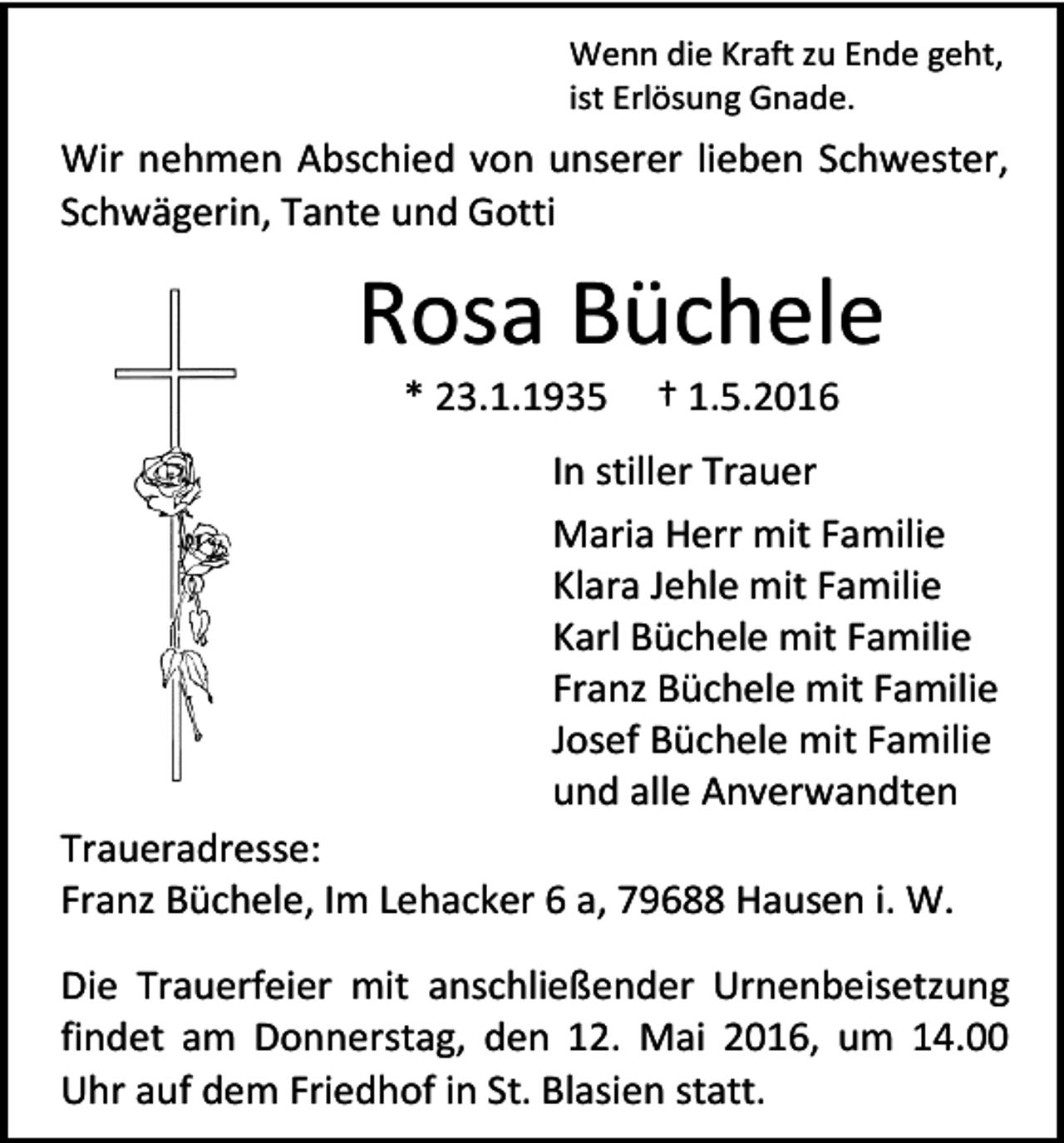 <p>Wenn die Kraft zu Ende geht,<br />ist Erlösung Gnade.</p><p>Wir nehmen Abschied von unserer lieben Schwester,<br />Schwägerin, Tante und Gotti</p><p>Rosa Büchele<br />* 23.1.1935</p><p>† 1.5.2016</p><p>In stiller Trauer<br />Maria Herr mit Familie<br />Klara Jehle mit Familie<br />Karl Büchele mit Familie<br />Franz Büchele mit Familie<br />Josef Büchele mit Familie<br />und alle Anverwandten<br />Traueradresse:<br />Franz Büchele, Im Lehacker 6 a, 79688 Hausen i. W.<br />Die Trauerfeier mit anschließender Urnenbeisetzung<br />findet am Donnerstag, den 12. Mai 2016, um 14.00<br />Uhr auf dem Friedhof in St. Blasien statt.</p>