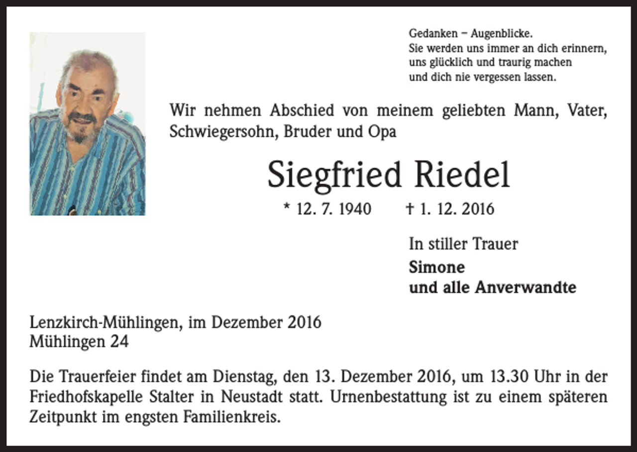 <p>Gedanken – Augenblicke.<br />Sie werden uns immer an dich erinnern,<br />uns glücklich und traurig machen<br />und dich nie vergessen lassen.</p><p>Wir nehmen Abschied von meinem geliebten Mann, Vater,<br />Schwiegersohn, Bruder und Opa</p><p>Siegfried Riedel<br />* 12. 7. 1940 † 1. 12. 2016</p><p>In stiller Trauer<br />Simone<br />und alle Anverwandte<br />Lenzkirch-Mühlingen, im Dezember 2016<br />Mühlingen 24<br />Die Trauerfeier findet am Dienstag, den 13. Dezember 2016, um 13.30 Uhr in der<br />Friedhofskapelle Stalter in Neustadt statt. Urnenbestattung ist zu einem späteren<br />Zeitpunkt im engsten Familienkreis.</p>