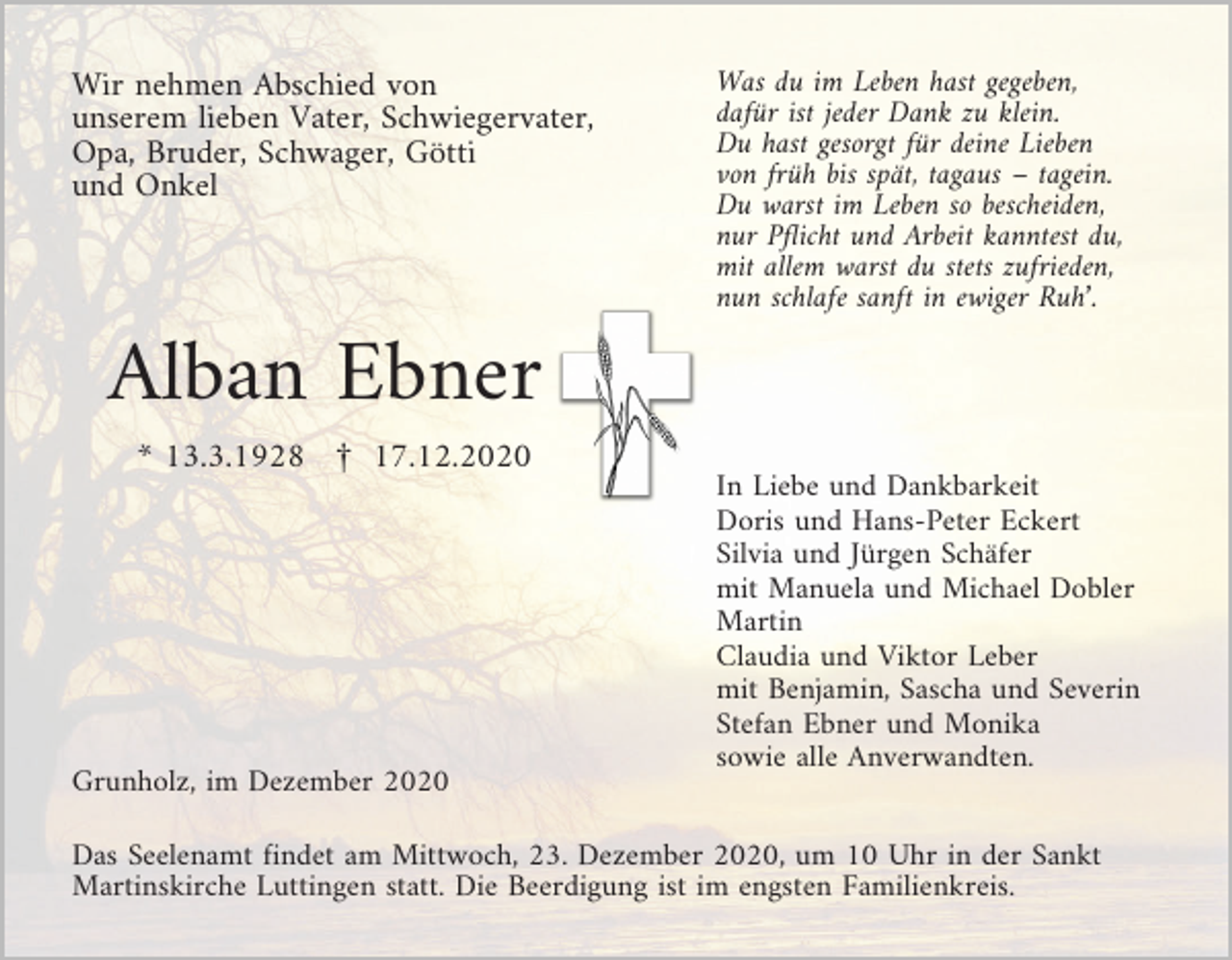 <p>Wir nehmen Abschied von<br />unserem lieben Vater, Schwiegervater,<br />Opa, Bruder, Schwager, Götti<br />und Onkel</p><p>Was du im Leben hast gegeben,<br />dafür ist jeder Dank zu klein.<br />Du hast gesorgt für deine Lieben<br />von früh bis spät, tagaus – tagein.<br />Du warst im Leben so bescheiden,<br />nur Pflicht und Arbeit kanntest du,<br />mit allem warst du stets zufrieden,<br />nun schlafe sanft in ewiger Ruh’.</p><p>Alban Ebner<br />* 13.3.1928 £ 17.12.2020</p><p>Grunholz, im Dezember 2020</p><p>In Liebe und Dankbarkeit<br />Doris und Hans-Peter Eckert<br />Silvia und Jürgen Schäfer<br />mit Manuela und Michael Dobler<br />Martin<br />Claudia und Viktor Leber<br />mit Benjamin, Sascha und Severin<br />Stefan Ebner und Monika<br />sowie alle Anverwandten.</p><p>Das Seelenamt findet am Mittwoch, 23. Dezember 2020, um 10 Uhr in der Sankt<br />Martinskirche Luttingen statt. Die Beerdigung ist im engsten Familienkreis.</p>