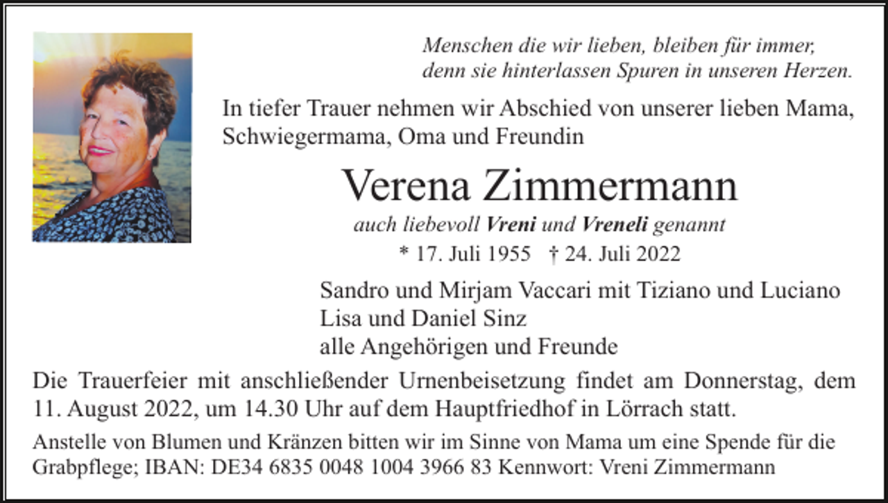 <p>Menschen die wir lieben, bleiben für immer,<br />denn sie hinterlassen Spuren in unseren Herzen.</p><p>In tiefer Trauer nehmen wir Abschied von unserer lieben Mama,<br />Schwiegermama, Oma und Freundin</p><p>Verena Zimmermann<br />auch liebevoll Vreni und Vreneli genannt<br />* 17. Juli 1955 † 24. Juli 2022</p><p>Sandro und Mirjam Vaccari mit Tiziano und Luciano<br />Lisa und Daniel Sinz<br />alle Angehörigen und Freunde<br />Die Trauerfeier mit anschließender Urnenbeisetzung findet am Donnerstag, dem<br />11. August 2022, um 14.30 Uhr auf dem Hauptfriedhof in Lörrach statt.<br />Anstelle von Blumen und Kränzen bitten wir im Sinne von Mama um eine Spende für die<br />Grabpflege; IBAN: DE34 6835 0048 1004 3966 83 Kennwort: Vreni Zimmermann</p>