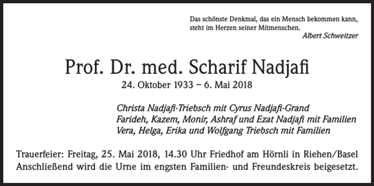 <p>Das schönste Denkmal, das ein Mensch bekommen kann,<br />steht im Herzen seiner Mitmenschen.</p><p>Albert Schweitzer</p><p>Prof. Dr. med. Scharif Nadjafi<br />24. Oktober 1933 – 6. Mai 2018</p><p>Christa Nadjafi-Triebsch mit Cyrus Nadjafi-Grand<br />Farideh, Kazem, Monir, Ashraf und Ezat Nadjafi mit Familien<br />Vera, Helga, Erika und Wolfgang Triebsch mit Familien</p><p>Trauerfeier: Freitag, 25. Mai 2018, 14.30 Uhr Friedhof am Hörnli in Riehen/Basel<br />Anschließend wird die Urne im engsten Familien- und Freundeskreis beigesetzt.</p>