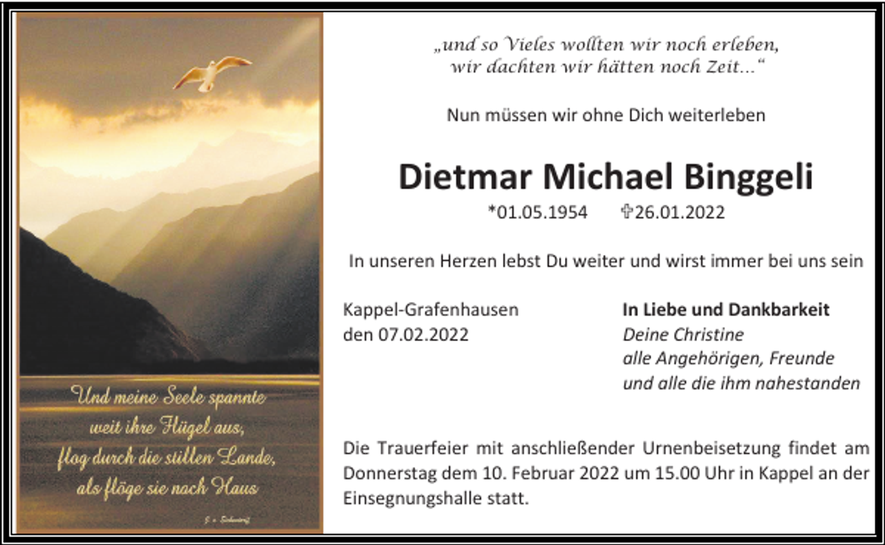 <p>„und so Vieles wollten wir noch erleben,<br />wir dachten wir hätten noch Zeit…“</p><p>Nun müssen wir ohne Dich weiterleben</p><p>Dietmar Michael Binggeli<br />*01.05.1954</p><p>26.01.2022</p><p>In unseren Herzen lebst Du weiter und wirst immer bei uns sein<br />Kappel-Grafenhausen<br />den 07.02.2022</p><p>In Liebe und Dankbarkeit<br />Deine Christine<br />alle Angehörigen, Freunde<br />und alle die ihm nahestanden</p><p>Die Trauerfeier mit anschließender Urnenbeisetzung findet am<br />Donnerstag dem 10. Februar 2022 um 15.00 Uhr in Kappel an der<br />Einsegnungshalle statt.</p>