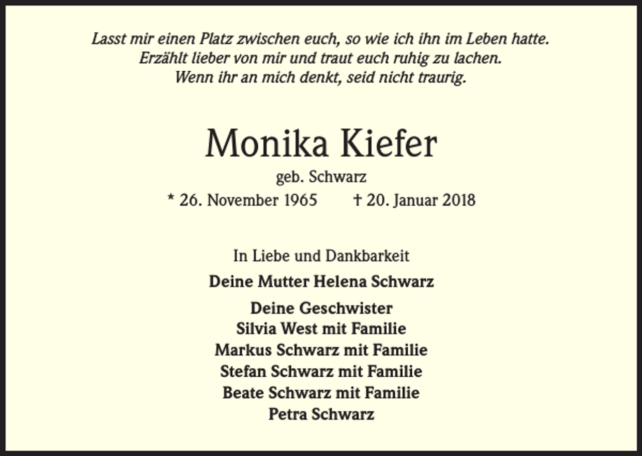 <p>Lasst mir einen Platz zwischen euch, so wie ich ihn im Leben hatte.<br />Erzählt lieber von mir und traut euch ruhig zu lachen.<br />Wenn ihr an mich denkt, seid nicht traurig.</p><p>Monika Kiefer</p><p>geb. Schwarz<br />* 26. November 1965<br />† 20. Januar 2018<br />In Liebe und Dankbarkeit<br />Deine Mutter Helena Schwarz<br />Deine Geschwister<br />Silvia West mit Familie<br />Markus Schwarz mit Familie<br />Stefan Schwarz mit Familie<br />Beate Schwarz mit Familie<br />Petra Schwarz</p>