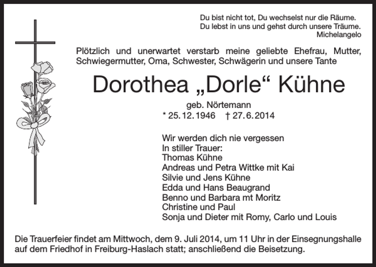 <p>Du bist nicht tot, Du wechselst nur die Räume.<br />Du lebst in uns und gehst durch unsere Träume.<br />Michelangelo</p><p>Plötzlich und unerwartet verstarb meine geliebte Ehefrau, Mutter,<br />Schwiegermutter, Oma, Schwester, Schwägerin und unsere Tante</p><p>Dorothea „Dorle“ Kühne<br />geb. Nörtemann<br />* 25. 12. 1946 † 27. 6. 2014<br />Wir werden dich nie vergessen<br />In stiller Trauer:<br />Thomas Kühne<br />Andreas und Petra Wittke mit Kai<br />Silvie und Jens Kühne<br />Edda und Hans Beaugrand<br />Benno und Barbara mt Moritz<br />Christine und Paul<br />Sonja und Dieter mit Romy, Carlo und Louis<br />Die Trauerfeier findet am Mittwoch, dem 9. Juli 2014, um 11 Uhr in der Einsegnungshalle<br />auf dem Friedhof in Freiburg-Haslach statt; anschließend die Beisetzung.</p>