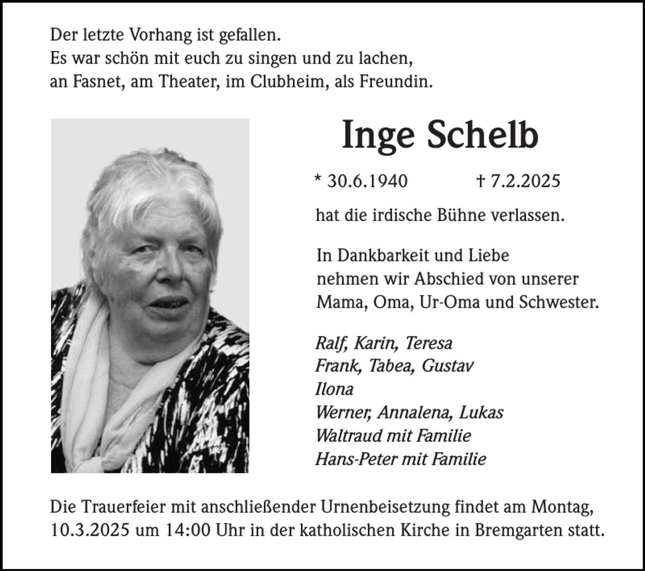 <p>Der letzte Vorhang ist gefallen.<br />Es war schön mit euch zu singen und zu lachen,<br />an Fasnet, am Theater, im Clubheim, als Freundin.</p><p>Inge Schelb<br />* 30.6.1940</p><p>† 7.2.2025</p><p>hat die irdische Bühne verlassen.<br />In Dankbarkeit und Liebe<br />nehmen wir Abschied von unserer<br />Mama, Oma, Ur-Oma und Schwester.<br />Ralf, Karin, Teresa<br />Frank, Tabea, Gustav<br />Ilona<br />Werner, Annalena, Lukas<br />Waltraud mit Familie<br />Hans-Peter mit Familie<br />Die Trauerfeier mit anschließender Urnenbeisetzung findet am Montag,<br />10.3.2025 um 14:00 Uhr in der katholischen Kirche in Bremgarten statt.</p>