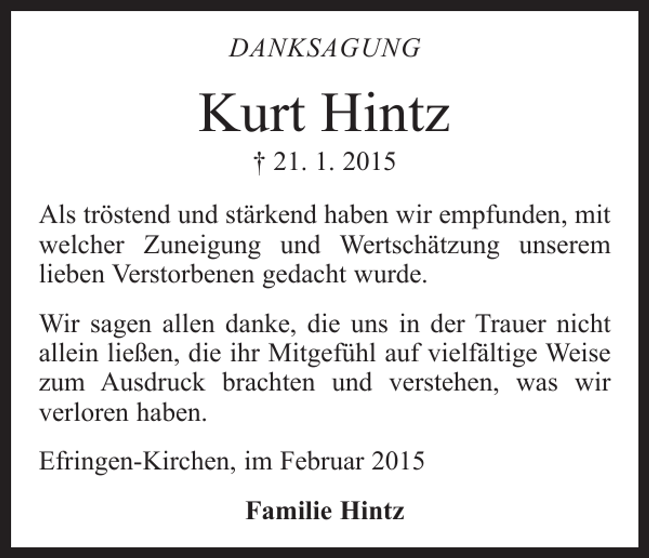 <p>DANKSAGUNG</p><p>Kurt Hintz<br />† 21. 1. 2015</p><p>Als tröstend und stärkend haben wir empfunden, mit<br />welcher Zuneigung und Wertschätzung unserem<br />­lieben Verstorbenen gedacht wurde.<br />Wir sagen allen danke, die uns in der Trauer nicht<br />allein ließen, die ihr Mitgefühl auf vielfältige Weise<br />zum Ausdruck brachten und verstehen, was wir<br />­verloren haben.<br />Efringen-Kirchen, im Februar 2015<br />Familie Hintz</p>