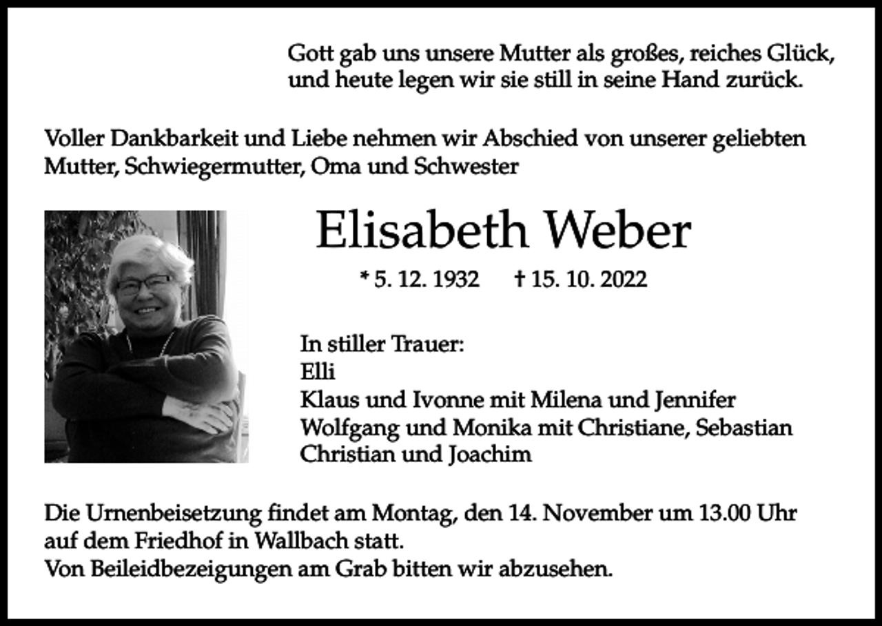 <p>Gott gab uns unsere Mutter als großes, reiches Glück,<br />und heute legen wir sie still in seine Hand zurück.<br />Voller Dankbarkeit und Liebe nehmen wir Abschied von unserer geliebten<br />Mutter, Schwiegermutter, Oma und Schwester</p><p>Elisabeth Weber<br />* 5. 12. 1932 † 15. 10. 2022<br />In stiller Trauer:<br />Elli<br />Klaus und Ivonne mit Milena und Jennifer<br />Wolfgang und Monika mit Christiane, Sebastian<br />Christian und Joachim<br />Die Urnenbeisetzung findet am Montag, den 14. November um 13.00 Uhr<br />auf dem Friedhof in Wallbach statt.<br />Von Beileidbezeigungen am Grab bitten wir abzusehen.</p>