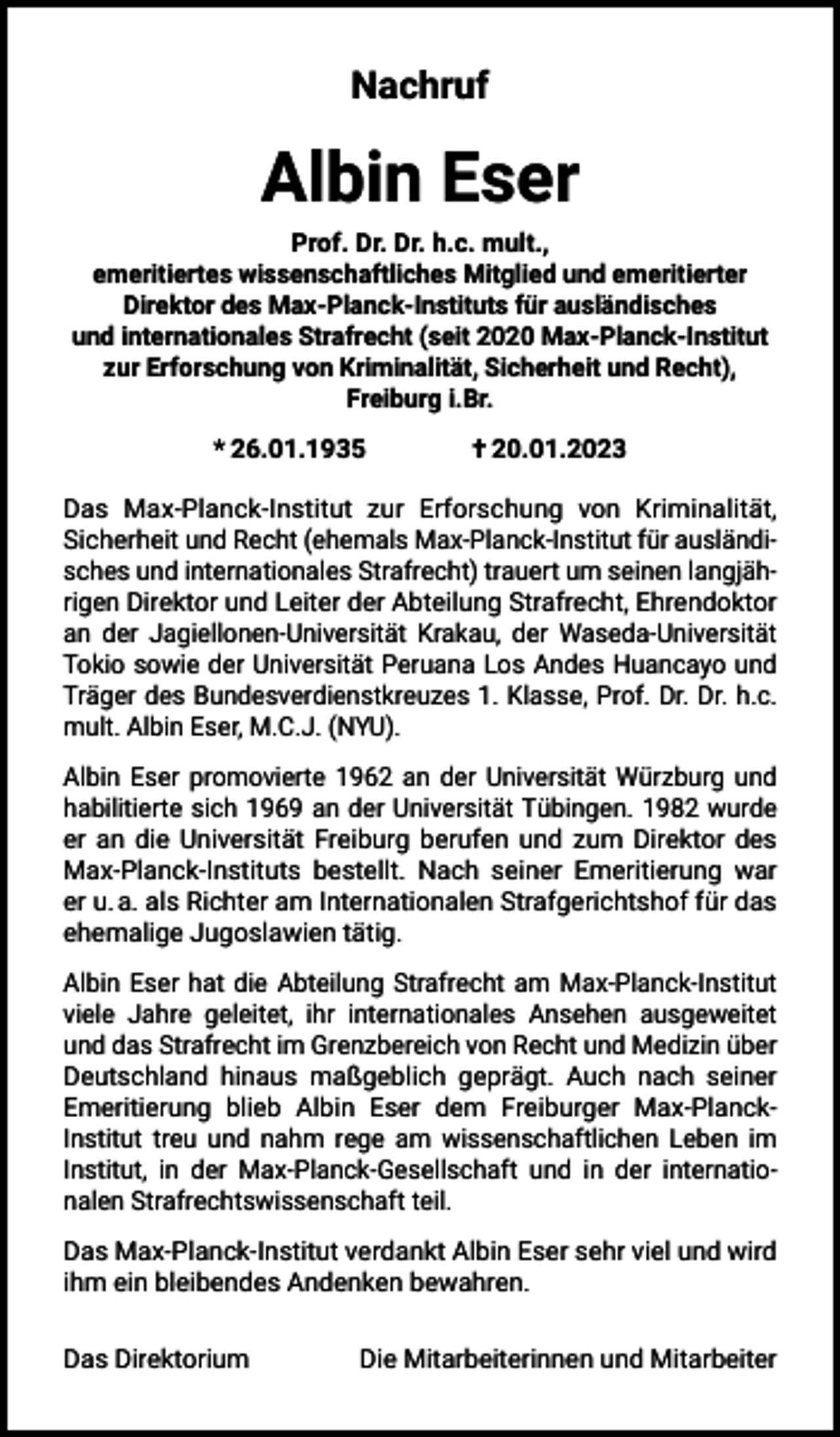 <p>Nachruf</p><p>Albin Eser<br />Prof. Dr. Dr. h.c. mult.,<br />emeritiertes wissenschaftliches Mitglied und emeritierter<br />Direktor des Max-Planck-Instituts für ausländisches<br />und internationales Strafrecht (seit 2020 Max-Planck-Institut<br />zur Erforschung von Kriminalität, Sicherheit und Recht),<br />Freiburg i.Br.<br />* 26.01.1935 † 20.01.2023<br />Das Max-Planck-Institut zur Erforschung von Kriminalität,<br />Sicherheit und Recht (ehemals Max-Planck-Institut für ausländisches und internationales Strafrecht) trauert um seinen langjährigen Direktor und Leiter der Abteilung Strafrecht, Ehrendoktor<br />an der Jagiellonen-Universität Krakau, der Waseda-Universität<br />Tokio sowie der Universität Peruana Los Andes Huancayo und<br />Träger des Bundesverdienstkreuzes 1. Klasse, Prof. Dr. Dr. h.c.<br />mult. Albin Eser, M.C.J. (NYU).<br />Albin Eser promovierte 1962 an der Universität Würzburg und<br />habilitierte sich 1969 an der Universität Tübingen. 1982 wurde<br />er an die Universität Freiburg berufen und zum Direktor des<br />Max-Planck-Instituts bestellt. Nach seiner Emeritierung war<br />er u. a. als Richter am Internationalen Strafgerichtshof für das<br />ehemalige Jugoslawien tätig.<br />Albin Eser hat die Abteilung Strafrecht am Max-Planck-Institut<br />viele Jahre geleitet, ihr internationales Ansehen ausgeweitet<br />und das Strafrecht im Grenzbereich von Recht und Medizin über<br />Deutschland hinaus maßgeblich geprägt. Auch nach seiner<br />Emeritierung blieb Albin Eser dem Freiburger Max-PlanckInstitut treu und nahm rege am wissenschaftlichen Leben im<br />Institut, in der Max-Planck-Gesellschaft und in der internationalen Strafrechtswissenschaft teil.<br />Das Max-Planck-Institut verdankt Albin Eser sehr viel und wird<br />ihm ein bleibendes Andenken bewahren.<br />Das Direktorium</p><p>Die Mitarbeiterinnen und Mitarbeiter</p>