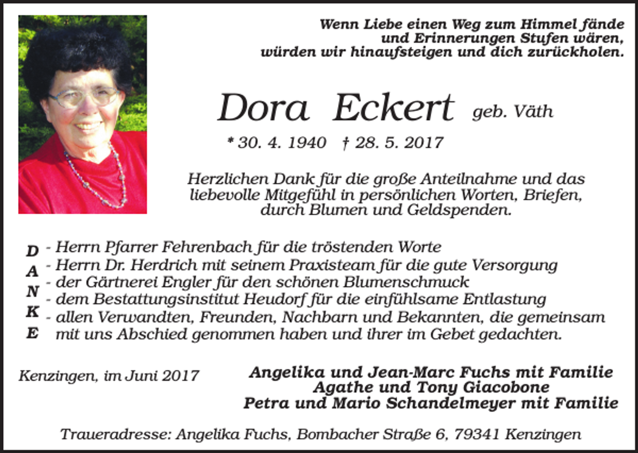<p>Wenn Liebe einen Weg zum Himmel fände<br />und Erinnerungen Stufen wären,<br />würden wir hinaufsteigen und dich zurückholen.</p><p>Dora Eckert</p><p>geb. Väth</p><p>* 30. 4. 1940 † 28. 5. 2017<br />Herzlichen Dank für die große Anteilnahme und das<br />liebevolle Mitgefühl in persönlichen Worten, Briefen,<br />durch Blumen und Geldspenden.<br />D<br />A<br />N<br />K<br />E</p><p>-</p><p>Herrn Pfarrer Fehrenbach für die tröstenden Worte<br />Herrn Dr. Herdrich mit seinem Praxisteam für die gute Versorgung<br />der Gärtnerei Engler für den schönen Blumenschmuck<br />dem Bestattungsinstitut Heudorf für die einfühlsame Entlastung<br />allen Verwandten, Freunden, Nachbarn und Bekannten, die gemeinsam<br />mit uns Abschied genommen haben und ihrer im Gebet gedachten.</p><p>Kenzingen, im Juni 2017</p><p>Angelika und Jean-Marc Fuchs mit Familie<br />Agathe und Tony Giacobone<br />Petra und Mario Schandelmeyer mit Familie</p><p>Traueradresse: Angelika Fuchs, Bombacher Straße 6, 79341 Kenzingen</p>