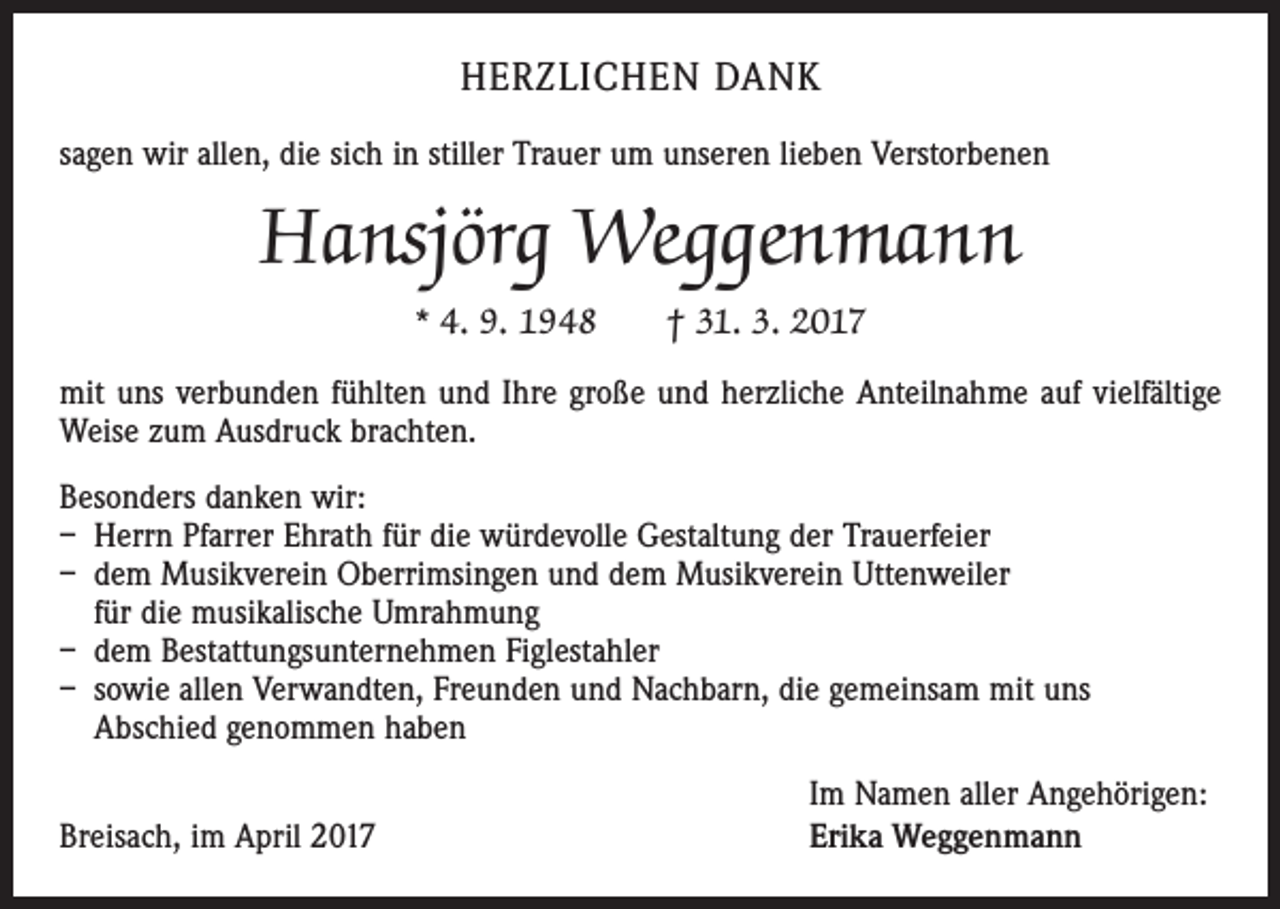 <p>HERZLICHEN DANK<br />sagen wir allen, die sich in stiller Trauer um unseren lieben Verstorbenen</p><p>Hansjörg Weggenmann<br />* 4. 9. 1948 † 31. 3. 2017<br />mit uns verbunden fühlten und Ihre große und herzliche Anteilnahme auf vielfältige<br />Weise zum Ausdruck brachten.<br />Besonders danken wir:<br />– Herrn Pfarrer Ehrath für die würdevolle Gestaltung der Trauerfeier<br />– dem Musikverein Oberrimsingen und dem Musikverein Uttenweiler<br />für die musikalische Umrahmung<br />– dem Bestattungsunternehmen Figlestahler<br />– sowie allen Verwandten, Freunden und Nachbarn, die gemeinsam mit uns<br />Abschied genommen haben</p><p>Breisach, im April 2017</p><p>Im Namen aller Angehörigen:<br />Erika Weggenmann</p>