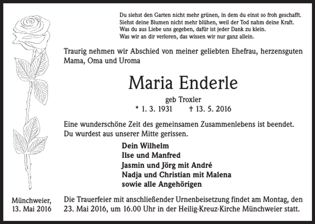 <p>Du siehst den Garten nicht mehr grünen, in dem du einst so froh geschafft.<br />Siehst deine Blumen nicht mehr blühen, weil der Tod nahm deine Kraft.<br />Was du aus Liebe uns gegeben, dafür ist jeder Dank zu klein.<br />Was wir an dir verloren, das wissen wir nur ganz allein.</p><p>Traurig nehmen wir Abschied von meiner geliebten Ehefrau, herzensguten<br />Mama, Oma und Uroma</p><p>Maria Enderle<br />geb Troxler<br />* 1. 3. 1931 † 13. 5. 2016<br />Eine wunderschöne Zeit des gemeinsamen Zusammenlebens ist beendet.<br />Du wurdest aus unserer Mitte gerissen.<br />Dein Wilhelm<br />Ilse und Manfred<br />Jasmin und Jörg mit André<br />Nadja und Christian mit Malena<br />sowie alle Angehörigen<br />Münchweier,<br />13. Mai 2016</p><p>Die Trauerfeier mit anschließender Urnenbeisetzung findet am Montag, den<br />23. Mai 2016, um 16.00 Uhr in der Heilig-Kreuz-Kirche Münchweier statt.</p>