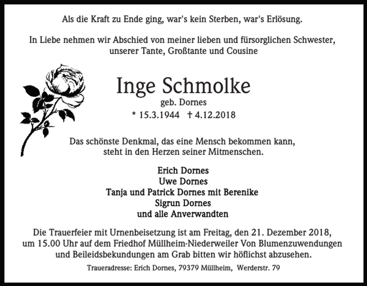 <p>Als die Kraft zu Ende ging, war's kein Sterben, war's Erlösung.<br />In Liebe nehmen wir Abschied von meiner lieben und fürsorglichen Schwester,<br />unserer Tante, Großtante und Cousine</p><p>Inge Schmolke<br />geb. Dornes<br />* 15.3.1944 † 4.12.2018<br />Das schönste Denkmal, das eine Mensch bekommen kann,<br />steht in den Herzen seiner Mitmenschen.</p><p>Die Trauerfeier mit Urnenbeisetzung ist am Freitag, den 21. Dezember 2018,<br />um 15.00 Uhr auf dem Friedhof Müllheim-Niederweiler Von Blumenzuwendungen<br />und Beileidsbekundungen am Grab bitten wir höflichst abzusehen.<br />Traueradresse: Erich Dornes, 79379 Müllheim, Werderstr. 79</p>