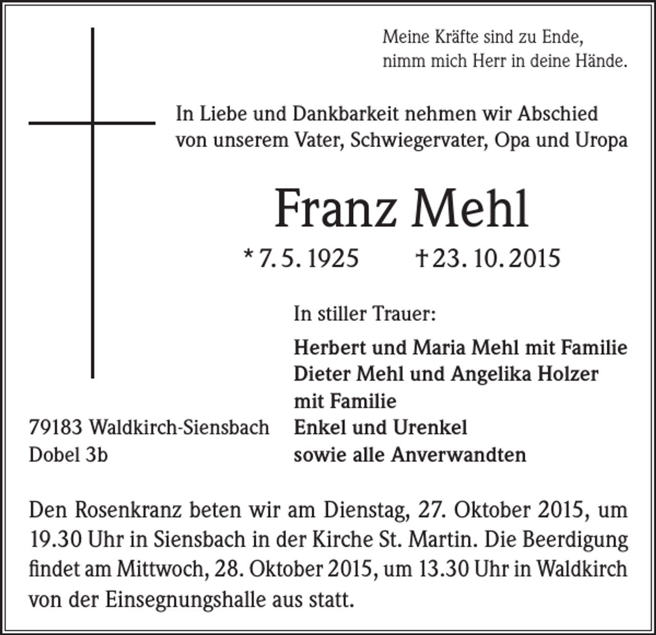 <p>Meine Kräfte sind zu Ende,<br />nimm mich Herr in deine Hände.</p><p>In Liebe und Dankbarkeit nehmen wir A<br />­ bschied<br />von unserem Vater, Schwiegervater, Opa und Uropa</p><p>Franz Mehl<br />* 7. 5. 1925</p><p>† 23. 10. 2015</p><p>In stiller Trauer:</p><p>79183 Waldkirch-Siensbach<br />Dobel 3b</p><p>Herbert und Maria Mehl mit Familie<br />Dieter Mehl und Angelika Holzer<br />mit Familie<br />Enkel und Urenkel<br />sowie alle Anverwandten</p><p>Den Rosenkranz beten wir am Dienstag, 27. Oktober 2015, um<br />19.30 Uhr in Siensbach in der Kirche St. Martin. Die ­Beerdigung<br />findet am Mittwoch, 28. Oktober 2015, um 13.30 Uhr in ­Waldkirch<br />von der Einsegnungshalle aus statt.</p>