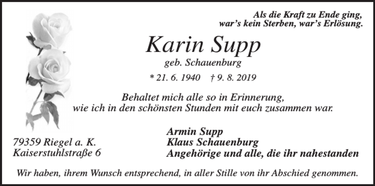 <p>Als die Kraft zu Ende ging,<br />war’s kein Sterben, war’s Erlösung.</p><p>Karin Supp<br />geb. Schauenburg<br />* 21. 6. 1940</p><p>† 9. 8. 2019</p><p>Behaltet mich alle so in Erinnerung,<br />wie ich in den schönsten Stunden mit euch zusammen war.<br />79359 Riegel a. K.<br />Kaiserstuhlstraße 6</p><p>Armin Supp<br />Klaus Schauenburg<br />Angehörige und alle, die ihr nahestanden</p><p>Wir haben, ihrem Wunsch entsprechend, in aller Stille von ihr Abschied genommen.</p>