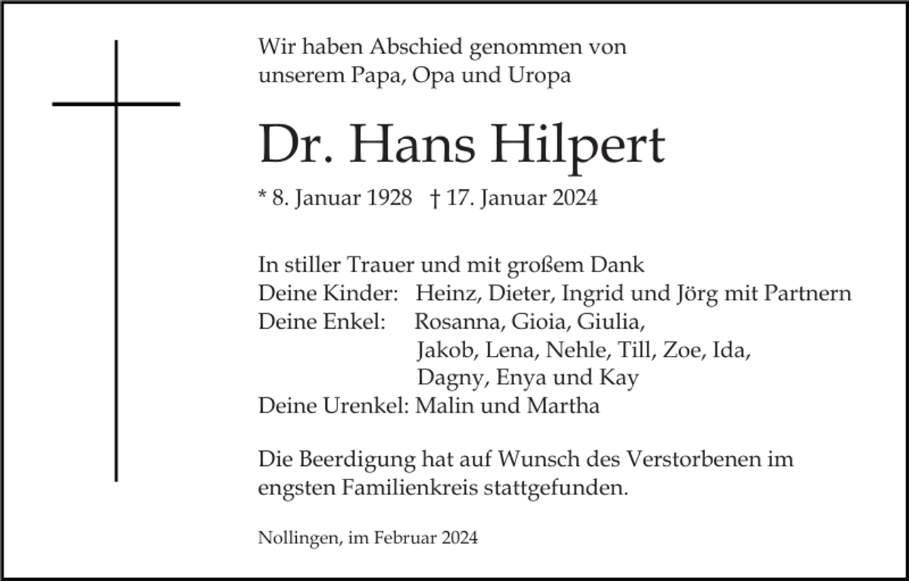 <p>Wir haben Abschied genommen von<br />unserem Papa, Opa und Uropa</p><p>Dr. Hans Hilpert<br />* 8. Januar 1928 † 17. Januar 2024<br />In stiller Trauer und mit großem Dank<br />Deine Kinder: Heinz, Dieter, Ingrid und Jörg mit Partnern<br />Deine Enkel: Rosanna, Gioia, Giulia,<br />Jakob, Lena, Nehle, Till, Zoe, Ida,<br />Dagny, Enya und Kay<br />Deine Urenkel: Malin und Martha<br />Die Beerdigung hat auf Wunsch des Verstorbenen im<br />engsten Familienkreis stattgefunden.<br />Nollingen, im Februar 2024</p>