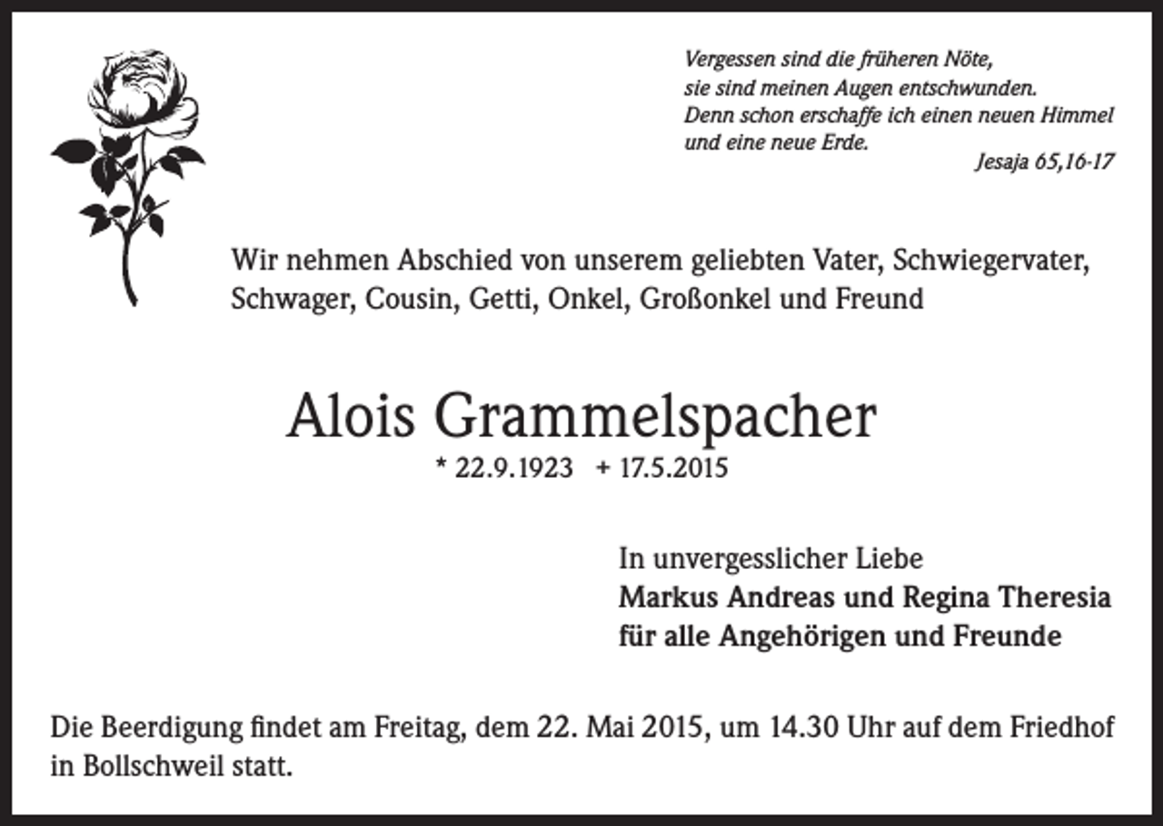<p>Vergessen sind die früheren Nöte,<br />sie sind meinen Augen entschwunden.<br />Denn schon erschaffe ich einen neuen Himmel<br />und eine neue Erde.</p><p>Jesaja 65,16-17</p><p>Wir nehmen Abschied von unserem geliebten Vater, Schwiegervater,<br />Schwager, Cousin, Getti, Onkel, Großonkel und Freund</p><p>Alois Grammelspacher<br />* 22.9.1923 + 17.5.2015</p><p>In unvergesslicher Liebe<br />Markus Andreas und Regina Theresia<br />für alle Angehörigen und Freunde<br />Die Beerdigung findet am Freitag, dem 22. Mai 2015, um 14.30 Uhr auf dem Friedhof<br />in Bollschweil statt.</p>