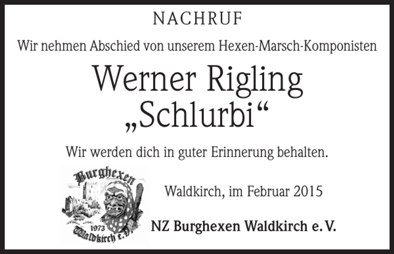 <p>NACHRUF<br />Wir nehmen Abschied von unserem Hexen-Marsch-Komponisten</p><p>Werner Rigling<br />„Schlurbi“<br />Wir werden dich in guter Erinnerung behalten.<br />Waldkirch, im Februar 2015<br />NZ Burghexen Waldkirch e. V.</p>