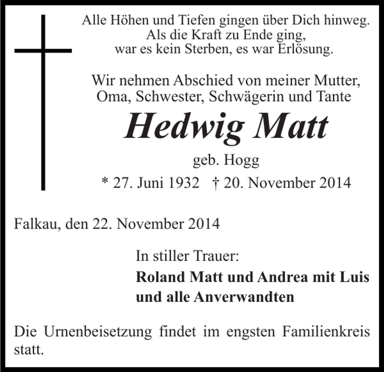 <p>Alle Höhen und Tiefen gingen über Dich hinweg.<br />Als die Kraft zu Ende ging,<br />war es kein Sterben, es war Erlösung.</p><p>Wir nehmen Abschied von meiner Mutter,<br />Oma, Schwester, Schwägerin und Tante</p><p>Hedwig Matt</p><p>geb. Hogg<br />* 27. Juni 1932 † 20. November 2014<br />Falkau, den 22. November 2014<br />In stiller Trauer:<br />Roland Matt und Andrea mit Luis<br />und alle Anverwandten<br />Die Urnenbeisetzung findet im engsten Familienkreis<br />statt.</p>