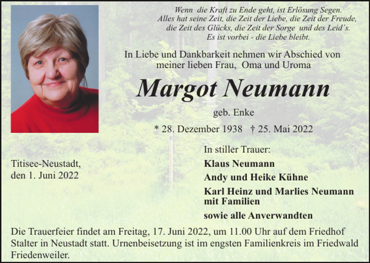<p>Wenn die Kraft zu Ende geht, ist Erlösung Segen.<br />Alles hat seine Zeit, die Zeit der Liebe, die Zeit der Freude,<br />die Zeit des Glücks, die Zeit der Sorge und des Leid´s.<br />Es ist vorbei - die Liebe bleibt.</p><p>In Liebe und Dankbarkeit nehmen wir Abschied von<br />meiner lieben Frau, Oma und Uroma</p><p>Margot Neumann<br />geb. Enke<br />* 28. Dezember 1938 † 25. Mai 2022<br />Titisee-Neustadt,<br />den 1. Juni 2022</p><p>In stiller Trauer:<br />Klaus Neumann<br />Andy und Heike Kühne<br />Karl Heinz und Marlies Neumann<br />mit Familien<br />sowie alle Anverwandten</p><p>Die Trauerfeier findet am Freitag, 17. Juni 2022, um 11.00 Uhr auf dem Friedhof<br />Stalter in Neustadt statt. Urnenbeisetzung ist im engsten Familienkreis im Friedwald<br />Friedenweiler.</p>