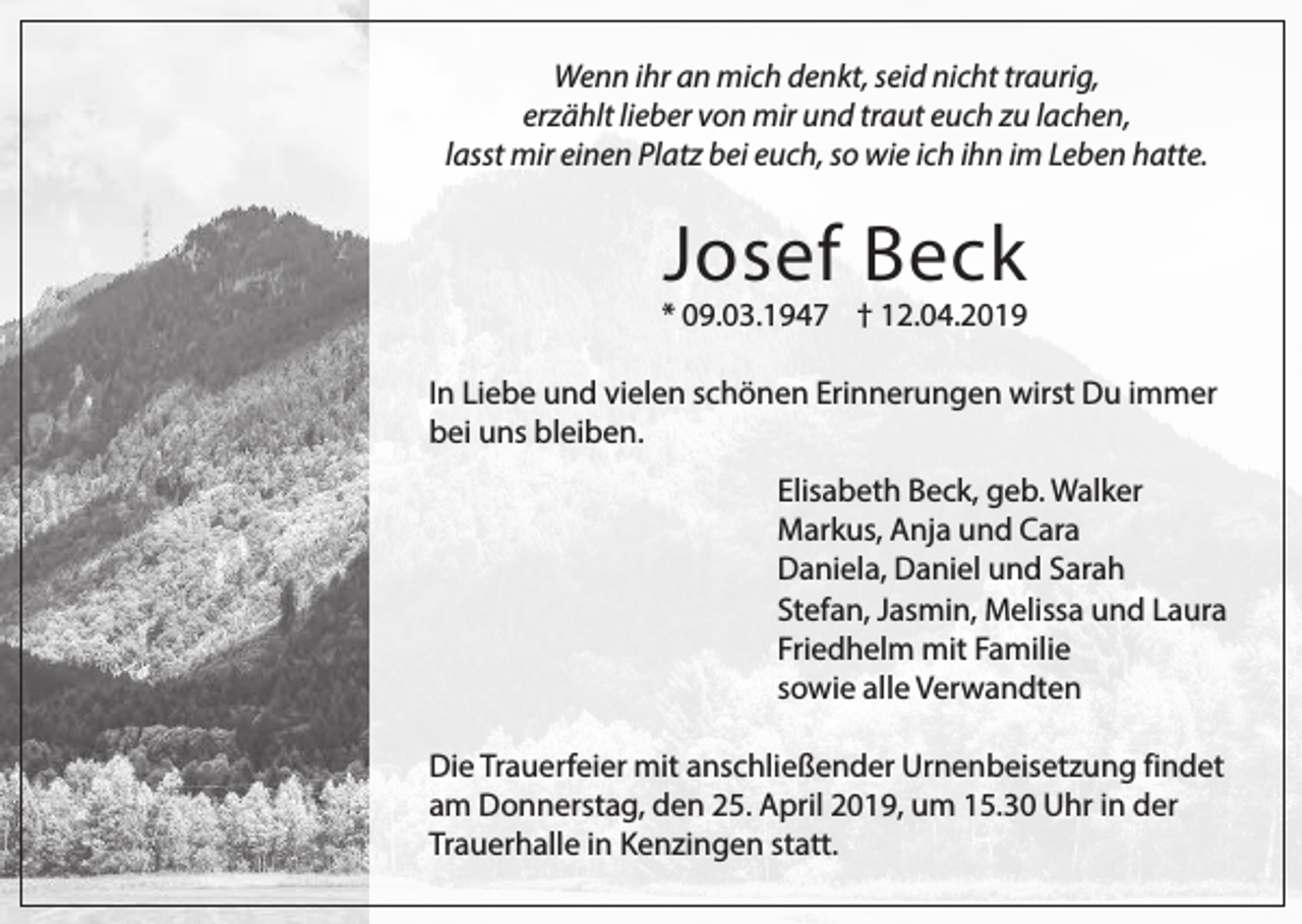 <p>Wenn ihr an mich denkt, seid nicht traurig,<br />erzählt lieber von mir und traut euch zu lachen,<br />lasst mir einen Platz bei euch, so wie ich ihn im Leben hatte.</p><p>Josef Beck</p><p>* 09.03.1947 † 12.04.2019<br />In Liebe und vielen schönen Erinnerungen wirst Du immer<br />bei uns bleiben.<br />Elisabeth Beck, geb. Walker<br />Markus, Anja und Cara<br />Daniela, Daniel und Sarah<br />Stefan, Jasmin, Melissa und Laura<br />Friedhelm mit Familie<br />sowie alle Verwandten<br />Die Trauerfeier mit anschließender Urnenbeisetzung findet<br />am Donnerstag, den 25. April 2019, um 15.30 Uhr in der<br />Trauerhalle in Kenzingen statt.</p>