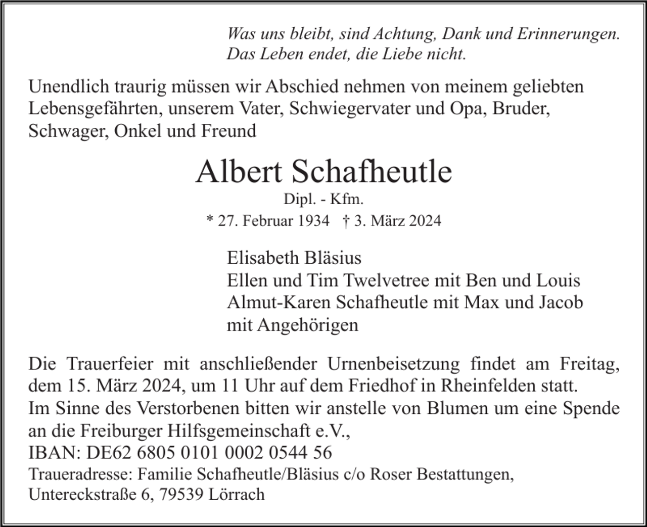 <p>Was uns bleibt, sind Achtung, Dank und Erinnerungen.<br />Das Leben endet, die Liebe nicht.</p><p>Unendlich traurig müssen wir Abschied nehmen von meinem geliebten<br />Lebensgefährten, unserem Vater, Schwiegervater und Opa, Bruder,<br />Schwager, Onkel und Freund</p><p>Albert Schafheutle<br />Dipl. - Kfm.<br />* 27. Februar 1934 † 3. März 2024</p><p>Elisabeth Bläsius<br />Ellen und Tim Twelvetree mit Ben und Louis<br />Almut-Karen Schafheutle mit Max und Jacob<br />mit Angehörigen<br />Die Trauerfeier mit anschließender Urnenbeisetzung findet am Freitag,<br />dem 15. März 2024, um 11 Uhr auf dem Friedhof in Rheinfelden statt.<br />Im Sinne des Verstorbenen bitten wir anstelle von Blumen um eine Spende<br />an die Freiburger Hilfsgemeinschaft e.V.,<br />IBAN: DE62 6805 0101 0002 0544 56<br />Traueradresse: Familie Schafheutle/Bläsius c/o Roser Bestattungen,<br />Untereckstraße 6, 79539 Lörrach</p>